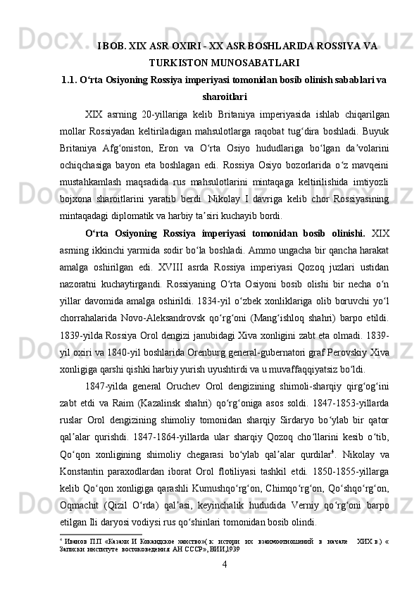 I BOB. XIX ASR OXIRI - XX ASR BOSHLARIDA ROSSIYA VA
TURKISTON MUNOSABATLARI
1.1. O rta Osiyoning Rossiya imperiyasi tomonidan bosib olinish sabablari vaʻ
sharoitlari
XIX   asrning   20-yillariga   kelib   Britaniya   imperiyasida   ishlab   chiqarilgan
mollar   Rossiyadan   keltiriladigan   mahsulotlarga   raqobat   tug dira   boshladi.   Buyuk	
ʻ
Britaniya   Afg oniston	
ʻ ,   Eron   va   O rta   Osiyo	ʻ   hududlariga   bo lgan   da volarini	ʻ ʼ
ochiqchasiga   bayon   eta   boshlagan   edi.   Rossiya   Osiyo   bozorlarida   o z   mavqeini	
ʻ
mustahkamlash   maqsadida   rus   mahsulotlarini   mintaqaga   keltirilishida   imtiyozli
bojxona   sharoitlarini   yaratib   berdi.   Nikolay   I   davriga   kelib   chor   Rossiyasining
mintaqadagi diplomatik va harbiy ta siri kuchayib bordi. 	
ʼ
O rta   Osiyoning   Rossiya   imperiyasi   tomonidan   bosib   olinishi.	
ʻ   XIX
asrning ikkinchi yarmida sodir bo la boshladi. Ammo ungacha bir qancha harakat	
ʻ
amalga   oshirilgan   edi.   XVIII   asrda   Rossiya   imperiyasi   Qozoq   juzlari   ustidan
nazoratni   kuchaytirgandi.   Rossiyaning   O rta   Osiyoni   bosib   olishi   bir   necha   o n	
ʻ ʻ
yillar  davomida  amalga   oshirildi.  1834-yil   o zbek   xonliklariga	
ʻ   olib  boruvchi  yo l	ʻ
chorrahalarida   Novo-Aleksandrovsk   qo rg oni   (	
ʻ ʻ Mang ishloq   shahri	ʻ )   barpo   etildi.
1839-yilda Rossiya   Orol dengizi   janubidagi Xiva xonligini zabt eta olmadi. 1839-
yil oxiri va 1840-yil boshlarida Orenburg general-gubernatori graf Perovskiy   Xiva
xonligiga  qarshi qishki harbiy yurish uyushtirdi va u muvaffaqqiyatsiz bo ldi. 	
ʻ
1847-yilda   general   Oruchev   Orol   dengizining   shimoli-sharqiy   qirg og ini	
ʻ ʻ
zabt   etdi   va   Raim   (Kazalinsk   shahri)   qo rg oniga   asos   soldi.   1847-1853-yillarda	
ʻ ʻ
ruslar   Orol   dengizining   shimoliy   tomonidan   sharqiy   Sirdaryo   bo ylab   bir   qator	
ʻ
qal alar   qurishdi.   1847-1864-yillarda   ular   sharqiy   Qozoq   cho llarini   kesib   o tib,	
ʼ ʻ ʻ
Qo qon   xonligining   shimoliy   chegarasi   bo ylab   qal alar   qurdilar
ʻ ʻ ʼ 4
.   Nikolay   va
Konstantin   paraxodlardan   iborat   Orol   flotiliyasi   tashkil   etdi.   1850-1855-yillarga
kelib   Qo qon xonligiga	
ʻ   qarashli  Kumushqo rg on, Chimqo rg on, Qo shqo rg on,	ʻ ʻ ʻ ʻ ʻ ʻ ʻ
Oqmachit   (Qizil   O rda)   qal asi,   keyinchalik   hududida  	
ʻ ʼ Verniy   qo rg oni   barpo	ʻ ʻ
etilgan  Ili daryosi  vodiysi rus qo shinlari tomonidan bosib olindi. 	
ʻ
4
  Иванов   П.П   «Казахи   И   Кокандское   ханство»(   к     истори     их     взаимоотношений     в     начале       ХИХ   в.)   «
Записки  институте  востоковедения  АН СССР», ВИИ,1939
4