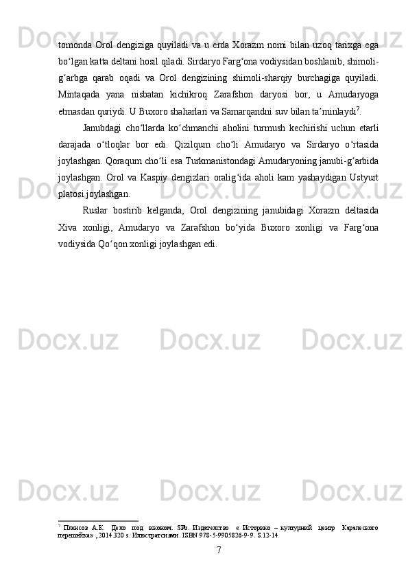 tomonda  Orol   dengiziga   quyiladi   va  u   еrda  Xorazm   nomi   bilan  uzoq   tarixga  ega
bo lgan katta deltani hosil qiladi. Sirdaryo Farg ona vodiysidan boshlanib, shimoli-ʻ ʻ
g arbga   qarab   oqadi   va   Orol   dengizining   shimoli-sharqiy   burchagiga   quyiladi.
ʻ
Mintaqada   yana   nisbatan   kichikroq   Zarafshon   daryosi   bor,   u   Amudaryoga
еtmasdan quriydi. U Buxoro shaharlari va Samarqandni suv bilan ta minlaydi	
ʼ 7
.
Janubdagi   cho llarda   ko chmanchi   aholini   turmush   kechirishi   uchun   еtarli	
ʻ ʻ
darajada   o tloqlar   bor   edi.   Qizilqum   cho li   Amudaryo   va   Sirdaryo   o rtasida	
ʻ ʻ ʻ
joylashgan. Qoraqum cho li esa Turkmanistondagi Amudaryoning janubi-g arbida	
ʻ ʻ
joylashgan.   Orol   va   Kaspiy   dengizlari   oralig ida   aholi   kam   yashaydigan   Ustyurt	
ʻ
platosi joylashgan.
Ruslar   bostirib   kelganda,   Orol   dengizining   janubidagi   Xorazm   deltasida
Xiva   xonligi,   Amudaryo   va   Zarafshon   bo yida   Buxoro   xonligi   va   Farg ona
ʻ ʻ
vodiysida Qo qon xonligi joylashgan edi.	
ʻ
7
  Пленсов   А.К.     Дело     под     иконом.   SPb .   Издателство     «   Историко   –   културний     центр     Каралеского
перешейка» , 2014.320  s . Илюстратсиями.  ISBN  978-5-9905826-9-9.  S.12-14
7