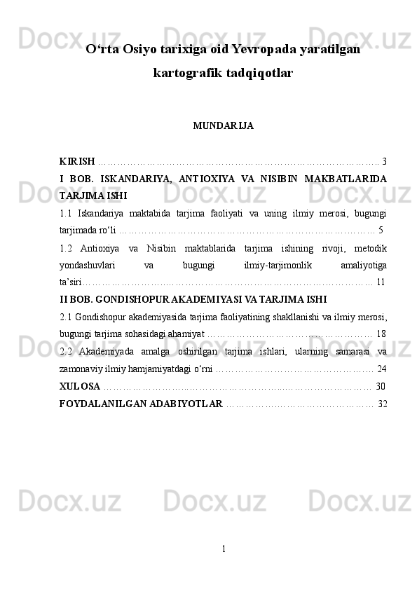 O‘rta Osiyo tarixiga oid Yevropada yaratilgan
kartografik tadqiqotlar
MUNDARIJA
KIRISH  …………………………………………………….…………………….. 3
I   BOB.   ISKANDARIYA,   ANTIOXIYA   VA   NISIBIN   MAKBATLARIDA
TARJIMA ISHI
1.1   Iskandariya   maktabida   tarjima   faoliyati   va   uning   ilmiy   merosi,   bugungi
tarjimada ro‘li …………………………………………………………….……… 5
1.2   Antioxiya   va   Nisibin   maktablarida   tarjima   ishining   rivoji,   metodik
yondashuvlari   va   bugungi   ilmiy-tarjimonlik   amaliyotiga
ta’siri……………………..………………………………………….…………… 11
II BOB. GONDISHOPUR AKADEMIYASI VA TARJIMA ISHI
2.1 Gondishopur akademiyasida tarjima faoliyatining shakllanishi va ilmiy merosi,
bugungi tarjima sohasidagi ahamiyat …………………………………………… 18
2.2   Akademiyada   amalga   oshirilgan   tarjima   ishlari,   ularning   samarasi   va
zamonaviy ilmiy hamjamiyatdagi o‘rni ……………………………………….… 24
XULOSA  ……………………...………………………...……………………… 30
FOYDALANILGAN ADABIYOTLAR  …………….………………………… 32
1 