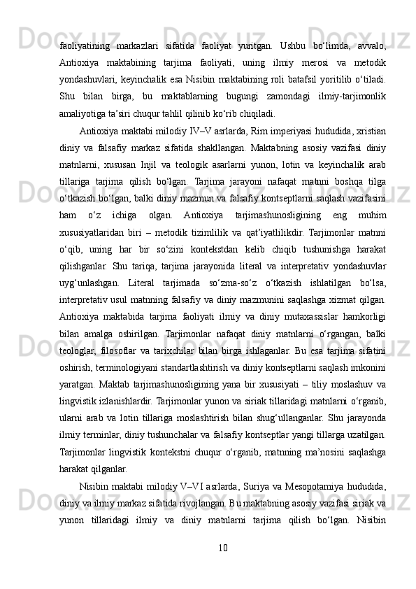 faoliyatining   markazlari   sifatida   faoliyat   yuritgan.   Ushbu   bo‘limda,   avvalo,
Antioxiya   maktabining   tarjima   faoliyati,   uning   ilmiy   merosi   va   metodik
yondashuvlari,   keyinchalik   esa   Nisibin   maktabining   roli   batafsil   yoritilib   o‘tiladi.
Shu   bilan   birga,   bu   maktablarning   bugungi   zamondagi   ilmiy-tarjimonlik
amaliyotiga ta’siri chuqur tahlil qilinib ko‘rib chiqiladi.
Antioxiya maktabi milodiy IV–V asrlarda, Rim imperiyasi hududida, xristian
diniy   va   falsafiy   markaz   sifatida   shakllangan.   Maktabning   asosiy   vazifasi   diniy
matnlarni,   xususan   Injil   va   teologik   asarlarni   yunon,   lotin   va   keyinchalik   arab
tillariga   tarjima   qilish   bo‘lgan.   Tarjima   jarayoni   nafaqat   matnni   boshqa   tilga
o‘tkazish bo‘lgan, balki diniy mazmun va falsafiy kontseptlarni saqlash vazifasini
ham   o‘z   ichiga   olgan.   Antioxiya   tarjimashunosligining   eng   muhim
xususiyatlaridan   biri   –   metodik   tizimlilik   va   qat’iyatlilikdir.   Tarjimonlar   matnni
o‘qib,   uning   har   bir   so‘zini   kontekstdan   kelib   chiqib   tushunishga   harakat
qilishganlar.   Shu   tariqa,   tarjima   jarayonida   literal   va   interpretativ   yondashuvlar
uyg‘unlashgan.   Literal   tarjimada   so‘zma-so‘z   o‘tkazish   ishlatilgan   bo‘lsa,
interpretativ  usul  matnning  falsafiy  va  diniy  mazmunini  saqlashga   xizmat   qilgan.
Antioxiya   maktabida   tarjima   faoliyati   ilmiy   va   diniy   mutaxassislar   hamkorligi
bilan   amalga   oshirilgan.   Tarjimonlar   nafaqat   diniy   matnlarni   o‘rgangan,   balki
teologlar,   filosoflar   va   tarixchilar   bilan   birga   ishlaganlar.   Bu   esa   tarjima   sifatini
oshirish, terminologiyani standartlashtirish va diniy kontseptlarni saqlash imkonini
yaratgan.   Maktab   tarjimashunosligining   yana   bir   xususiyati   –   tiliy   moslashuv   va
lingvistik izlanishlardir. Tarjimonlar yunon va siriak tillaridagi matnlarni o‘rganib,
ularni   arab   va   lotin   tillariga   moslashtirish   bilan   shug‘ullanganlar.   Shu   jarayonda
ilmiy terminlar, diniy tushunchalar va falsafiy kontseptlar yangi tillarga uzatilgan.
Tarjimonlar   lingvistik   kontekstni   chuqur   o‘rganib,   matnning   ma’nosini   saqlashga
harakat qilganlar.
Nisibin   maktabi   milodiy  V–VI   asrlarda,   Suriya   va   Mesopotamiya   hududida,
diniy va ilmiy markaz sifatida rivojlangan. Bu maktabning asosiy vazifasi siriak va
yunon   tillaridagi   ilmiy   va   diniy   matnlarni   tarjima   qilish   bo‘lgan.   Nisibin
10 