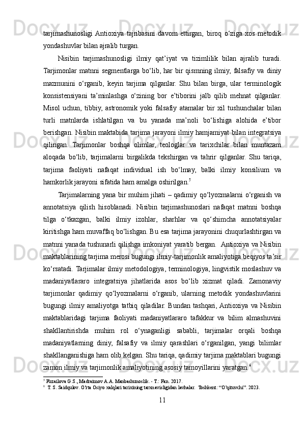 tarjimashunosligi  Antioxiya   tajribasini   davom   ettirgan,   biroq   o‘ziga   xos   metodik
yondashuvlar bilan ajralib turgan.
Nisibin   tarjimashunosligi   ilmiy   qat’iyat   va   tizimlilik   bilan   ajralib   turadi.
Tarjimonlar   matnni   segmentlarga   bo‘lib,  har   bir  qismning  ilmiy,  falsafiy  va  diniy
mazmunini   o‘rganib,   keyin   tarjima   qilganlar.   Shu   bilan   birga,   ular   terminologik
konsistensiyani   ta’minlashga   o‘zining   bor   e’tiborini   jalb   qilib   mehnat   qilganlar.
Misol   uchun,   tibbiy,   astronomik   yoki   falsafiy   atamalar   bir   xil   tushunchalar   bilan
turli   matnlarda   ishlatilgan   va   bu   yanada   ma’noli   bo‘lishiga   alohida   e’tibor
berishgan. Nisibin maktabida tarjima jarayoni ilmiy hamjamiyat bilan integratsiya
qilingan.   Tarjimonlar   boshqa   olimlar,   teologlar   va   tarixchilar   bilan   muntazam
aloqada   bo‘lib,   tarjimalarni   birgalikda   tekshirgan   va   tahrir   qilganlar.   Shu   tariqa,
tarjima   faoliyati   nafaqat   individual   ish   bo‘lmay,   balki   ilmiy   konsilium   va
hamkorlik jarayoni sifatida ham amalga oshirilgan. 5
Tarjimalarning yana bir muhim jihati – qadimiy qo‘lyozmalarni o‘rganish va
annotatsiya   qilish   hisoblanadi.   Nisibin   tarjimashunoslari   nafaqat   matnni   boshqa
tilga   o‘tkazgan,   balki   ilmiy   izohlar,   sharhlar   va   qo‘shimcha   annotatsiyalar
kiritishga ham muvaffaq bo‘lishgan. Bu esa tarjima jarayonini chuqurlashtirgan va
matnni yanada tushunarli qilishga imkoniyat yaratib bergan.  Antioxiya va Nisibin
maktablarining tarjima merosi bugungi ilmiy-tarjimonlik amaliyotiga beqiyos ta’sir
ko‘rsatadi. Tarjimalar ilmiy metodologiya, terminologiya, lingvistik moslashuv va
madaniyatlararo   integratsiya   jihatlarida   asos   bo‘lib   xizmat   qiladi.   Zamonaviy
tarjimonlar   qadimiy   qo‘lyozmalarni   o‘rganib,   ularning   metodik   yondashuvlarini
bugungi   ilmiy   amaliyotga   tatbiq   qiladilar.   Bundan   tashqari,  Antioxiya   va   Nisibin
maktablaridagi   tarjima   faoliyati   madaniyatlararo   tafakkur   va   bilim   almashuvini
shakllantirishda   muhim   rol   o‘ynaganligi   sababli,   tarjimalar   orqali   boshqa
madaniyatlarning   diniy,   falsafiy   va   ilmiy   qarashlari   o‘rganilgan,   yangi   bilimlar
shakllanganishiga ham olib kelgan. Shu tariqa, qadimiy tarjima maktablari bugungi
zamon ilmiy va tarjimonlik amaliyotining asosiy tamoyillarini yaratgan. 6
5
 Fuzailova G.S., Madraimov A.A. Manbashunoslik. - T.: Fan. 2017.
6
  T. S. Saidqulov. O’rta Osiyo xalqlari tarixining tarxnavisligidan lavhalar.  Toshkent: “O’qituvchi”. 2023.
11 