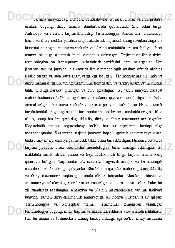 Tarjima   jarayonidagi   metodik   yondashuvlar,   xususan   literal   va   interpretativ
usullar,   bugungi   ilmiy   tarjima   standartlarida   qo‘llaniladi.   Shu   bilan   birga,
Antioxiya   va   Nisibin   tarjimashunosligi   terminologiya   standartlari,   annotatsiya
tizimi va ilmiy izohlar yaratish orqali akademik tarjimonlikning rivojlanishiga o‘z
hissasini qo‘shgan. Antioxiya maktabi va Nisibin maktabida tarjima faoliyati faqat
matnni   bir   tilga   o‘tkazish   bilan   cheklanib   qolmagan.   Tarjimonlar   ilmiy   tizim,
terminologiya   va   konseptlarni   birlashtirish   vazifasini   ham   bajarganlar.   Shu
jihatdan,   tarjima   jarayoni   o‘z   davrida   ilmiy   metodologik   markaz   sifatida   alohida
ajralib turgan va juda katta ahamiyatga ega bo‘lgan.   Tarjimonlar har bir ilmiy va
diniy matnni o‘rganib, uning mazmunini, kontekstini va tarixiy ahamiyatini chuqur
tahlil   qilishga   harakat   qilishgan   va   buni   eplashgan.     Bu   tahlil   jarayoni   nafaqat
matnni   tushunish,   balki   uning   ilmiy   va   madaniy   qiymatini   aniqlashga   ham   katta
xizmat   qilgan.   Antioxiya   maktabida   tarjima   jarayoni   ko‘p   bosqichli   va   tizimli
tarzda tashkil etilganligi sababli tarjimonlar matnni birinchi navbatda original tilda
o‘qib,   uning   har   bir   qismidagi   falsafiy,   diniy   va   ilmiy   mazmunni   aniqlaganlar.
Keyinchalik   matnni   segmentlarga   bo‘lib,   har   bir   segmentni   boshqa   tilga
moslashtirganlar. Shu tarzda, tarjima jarayoni faqat lingvistik konvertatsiya emas,
balki ilmiy interpretatsiya va metodik tahlil bilan birlashtirilgan. Nisibin maktabida
tarjima   jarayoni   biroz   boshqacha   metodologiya   bilan   amalga   oshirilgan.   Bu
maktabda   siriak   tilidan   yunon   va   keyinchalik   arab   tiliga   tarjima   ishlari   keng
qamrovli   bo‘lgan.   Tarjimonlar   o‘z   ishlarida   lingvistik   aniqlik   va   terminologik
moslikni birinchi o‘ringa qo‘yganlar. Shu bilan birga, ular matnning diniy, falsafiy
va   ilmiy   mazmunini   saqlashga   alohida   e’tibor   berganlar.   Masalan,   tibbiyot   va
astronomiya sohalaridagi matnlarni tarjima qilganda, atamalar va tushunchalar bir
xil   standartga   asoslangan.  Antioxiya   va   Nisibin   maktablaridagi   tarjima   faoliyati
bugungi   zamon   ilmiy-tarjimonlik   amaliyotiga   bir   nechta   jihatdan   ta’sir   qilgan:
Terminologiya   va   konseptlar   tizimi:   Tarjimonlar   tomonidan   yaratilgan
terminologiya bugungi ilmiy tarjima va akademik ishlarda asos sifatida ishlatiladi.
Har   bir   atama   va   tushuncha   o‘zining   tarixiy   ildiziga   ega   bo‘lib,   ilmiy   matnlarni
12 