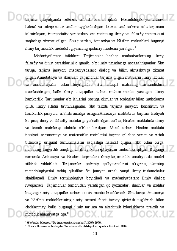 tarjima   qilayotganda   referens   sifatida   xizmat   qiladi.   Metodologik   yondashuv:
Literal   va   interpretativ   usullar   uyg‘unlashgan.   Literal   usul   so‘zma-so‘z   tarjimani
ta’minlagan,   interpretativ   yondashuv   esa   matnning   ilmiy   va   falsafiy   mazmunini
saqlashga   xizmat   qilgan.   Shu   jihatdan,  Antioxiya   va   Nisibin   maktablari   bugungi
ilmiy tarjimonlik metodologiyasining qadimiy modelini yaratgan. 7
Madaniyatlararo   tafakkur:   Tarjimonlar   boshqa   madaniyatlarning   ilmiy,
falsafiy va diniy qarashlarini o‘rganib, o‘z ilmiy tizimlariga moslashtirganlar. Shu
tariqa,   tarjima   jarayoni   madaniyatlararo   dialog   va   bilim   almashuvga   xizmat
qilgan.Annotatsiya va sharhlar: Tarjimonlar tarjima qilgan matnlarni ilmiy izohlar
va   annotatsiyalar   bilan   boyitganlar.   Bu   nafaqat   matnning   tushunilishini
osonlashtirgan,   balki   ilmiy   tadqiqotlar   uchun   muhim   manba   yaratgan.   Ilmiy
hamkorlik:  Tarjimonlar o‘z ishlarini boshqa olimlar va teologlar bilan muhokama
qilib,   ilmiy   sifatni   ta’minlaganlar.   Shu   tarzda   tarjima   jarayoni   konsilium   va
hamkorlik   jarayoni   sifatida   amalga   oshgan.Antioxiya   maktabida   tarjima   faoliyati
ko‘proq diniy va falsafiy matnlarga yo‘naltirilgan bo‘lsa, Nisibin maktabida ilmiy
va   texnik   matnlarga   alohida   e’tibor   berilgan.   Misol   uchun,   Nisibin   maktabi
tibbiyot,   astronomiya   va   matematika   matnlarini   tarjima   qilishda   yunon   va   siriak
tillaridagi   original   tushunchalarni   saqlashga   harakat   qilgan.   Shu   bilan   birga,
matnning   lingvistik   aniqligi   va   ilmiy   kontseptsiyasini   muhofaza   qilgan.   Bugungi
zamonda   Antioxiya   va   Nisibin   tarjimalari   ilmiy-tarjimonlik   amaliyotida   model
sifatida   ishlatiladi.   Tarjimonlar   qadimiy   qo‘lyozmalarni   o‘rganib,   ularning
metodologiyasini   tatbiq   qiladilar.   Bu   jarayon   orqali   yangi   ilmiy   tushunchalar
shakllanadi,   ilmiy   terminologiya   boyitiladi   va   madaniyatlararo   ilmiy   dialog
rivojlanadi.   Tarjimonlar   tomonidan   yaratilgan   qo‘lyozmalar,   sharhlar   va   izohlar
bugungi  ilmiy tadqiqotlar  uchun  asosiy  manba hisoblanadi.  Shu  tariqa,  Antioxiya
va   Nisibin   maktablarining   ilmiy   merosi   faqat   tarixiy   qiziqish   tug‘dirish   bilan
cheklanmay,   balki   bugungi   ilmiy   tarjima   va   akademik   izlanishlarda   praktik   va
metodik ahamiyatga ega. 8
7
 G‘aybulla Salomov. “Tarjima nazariyasi asoslari”. 200 b 1990.
8
  Otabek Bozorov va boshqalar. Tarixshunoslik. Adabiyot uchqunlari Toshkent. 2016
13 