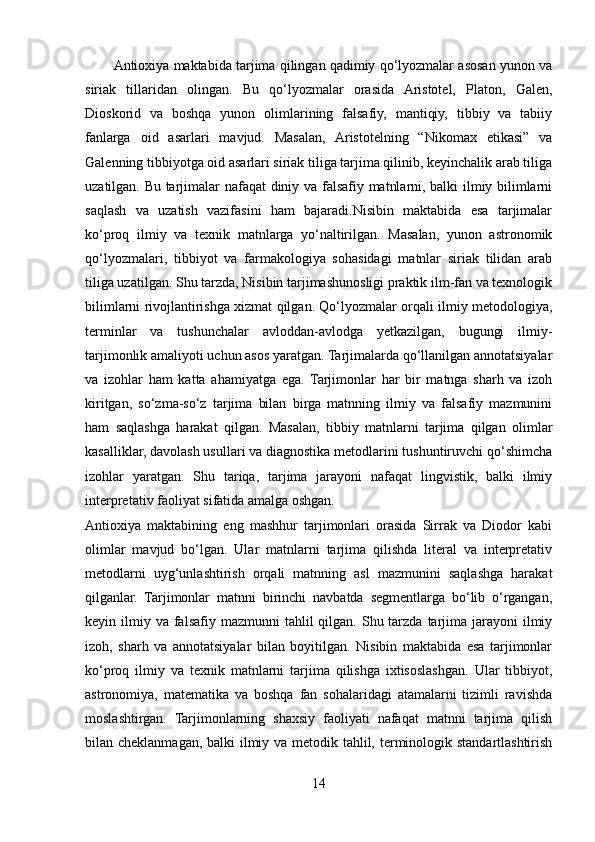 Antioxiya maktabida tarjima qilingan qadimiy qo‘lyozmalar asosan yunon va
siriak   tillaridan   olingan.   Bu   qo‘lyozmalar   orasida   Aristotel,   Platon,   Galen,
Dioskorid   va   boshqa   yunon   olimlarining   falsafiy,   mantiqiy,   tibbiy   va   tabiiy
fanlarga   oid   asarlari   mavjud.   Masalan,   Aristotelning   “Nikomax   etikasi”   va
Galenning tibbiyotga oid asarlari siriak tiliga tarjima qilinib, keyinchalik arab tiliga
uzatilgan. Bu tarjimalar nafaqat  diniy va falsafiy matnlarni, balki ilmiy bilimlarni
saqlash   va   uzatish   vazifasini   ham   bajaradi.Nisibin   maktabida   esa   tarjimalar
ko‘proq   ilmiy   va   texnik   matnlarga   yo‘naltirilgan.   Masalan,   yunon   astronomik
qo‘lyozmalari,   tibbiyot   va   farmakologiya   sohasidagi   matnlar   siriak   tilidan   arab
tiliga uzatilgan. Shu tarzda, Nisibin tarjimashunosligi praktik ilm-fan va texnologik
bilimlarni rivojlantirishga xizmat qilgan. Qo‘lyozmalar orqali ilmiy metodologiya,
terminlar   va   tushunchalar   avloddan-avlodga   yetkazilgan,   bugungi   ilmiy-
tarjimonlik amaliyoti uchun asos yaratgan. Tarjimalarda qo‘llanilgan annotatsiyalar
va   izohlar   ham   katta   ahamiyatga   ega.   Tarjimonlar   har   bir   matnga   sharh   va   izoh
kiritgan,   so‘zma-so‘z   tarjima   bilan   birga   matnning   ilmiy   va   falsafiy   mazmunini
ham   saqlashga   harakat   qilgan.   Masalan,   tibbiy   matnlarni   tarjima   qilgan   olimlar
kasalliklar, davolash usullari va diagnostika metodlarini tushuntiruvchi qo‘shimcha
izohlar   yaratgan.   Shu   tariqa,   tarjima   jarayoni   nafaqat   lingvistik,   balki   ilmiy
interpretativ faoliyat sifatida amalga oshgan.
Antioxiya   maktabining   eng   mashhur   tarjimonlari   orasida   Sirrak   va   Diodor   kabi
olimlar   mavjud   bo‘lgan.   Ular   matnlarni   tarjima   qilishda   literal   va   interpretativ
metodlarni   uyg‘unlashtirish   orqali   matnning   asl   mazmunini   saqlashga   harakat
qilganlar.   Tarjimonlar   matnni   birinchi   navbatda   segmentlarga   bo‘lib   o‘rgangan,
keyin ilmiy  va falsafiy  mazmunni  tahlil  qilgan.  Shu tarzda  tarjima  jarayoni  ilmiy
izoh,   sharh   va   annotatsiyalar   bilan   boyitilgan.   Nisibin   maktabida   esa   tarjimonlar
ko‘proq   ilmiy   va   texnik   matnlarni   tarjima   qilishga   ixtisoslashgan.   Ular   tibbiyot,
astronomiya,   matematika   va   boshqa   fan   sohalaridagi   atamalarni   tizimli   ravishda
moslashtirgan.   Tarjimonlarning   shaxsiy   faoliyati   nafaqat   matnni   tarjima   qilish
bilan cheklanmagan, balki  ilmiy va metodik tahlil, terminologik standartlashtirish
14 