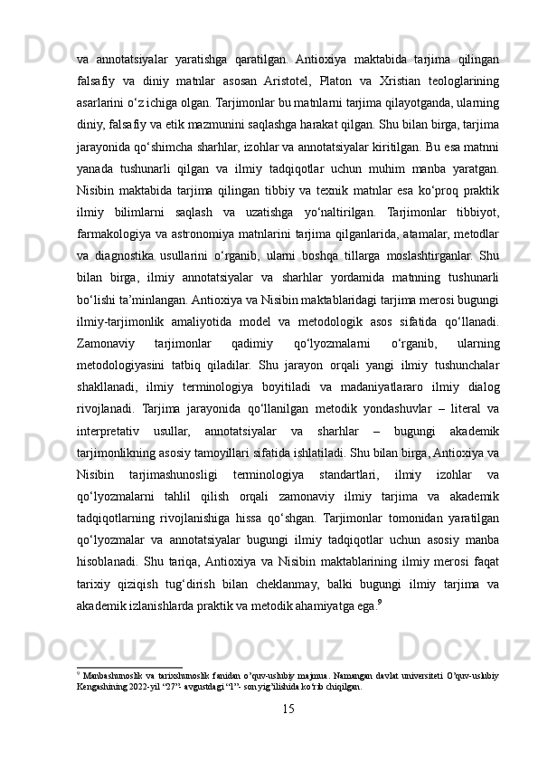 va   annotatsiyalar   yaratishga   qaratilgan.   Antioxiya   maktabida   tarjima   qilingan
falsafiy   va   diniy   matnlar   asosan   Aristotel,   Platon   va   Xristian   teologlarining
asarlarini o‘z ichiga olgan. Tarjimonlar bu matnlarni tarjima qilayotganda, ularning
diniy, falsafiy va etik mazmunini saqlashga harakat qilgan. Shu bilan birga, tarjima
jarayonida qo‘shimcha sharhlar, izohlar va annotatsiyalar kiritilgan. Bu esa matnni
yanada   tushunarli   qilgan   va   ilmiy   tadqiqotlar   uchun   muhim   manba   yaratgan.
Nisibin   maktabida   tarjima   qilingan   tibbiy   va   texnik   matnlar   esa   ko‘proq   praktik
ilmiy   bilimlarni   saqlash   va   uzatishga   yo‘naltirilgan.   Tarjimonlar   tibbiyot,
farmakologiya  va  astronomiya   matnlarini  tarjima   qilganlarida,  atamalar,   metodlar
va   diagnostika   usullarini   o‘rganib,   ularni   boshqa   tillarga   moslashtirganlar.   Shu
bilan   birga,   ilmiy   annotatsiyalar   va   sharhlar   yordamida   matnning   tushunarli
bo‘lishi ta’minlangan. Antioxiya va Nisibin maktablaridagi tarjima merosi bugungi
ilmiy-tarjimonlik   amaliyotida   model   va   metodologik   asos   sifatida   qo‘llanadi.
Zamonaviy   tarjimonlar   qadimiy   qo‘lyozmalarni   o‘rganib,   ularning
metodologiyasini   tatbiq   qiladilar.   Shu   jarayon   orqali   yangi   ilmiy   tushunchalar
shakllanadi,   ilmiy   terminologiya   boyitiladi   va   madaniyatlararo   ilmiy   dialog
rivojlanadi.   Tarjima   jarayonida   qo‘llanilgan   metodik   yondashuvlar   –   literal   va
interpretativ   usullar,   annotatsiyalar   va   sharhlar   –   bugungi   akademik
tarjimonlikning asosiy tamoyillari sifatida ishlatiladi. Shu bilan birga, Antioxiya va
Nisibin   tarjimashunosligi   terminologiya   standartlari,   ilmiy   izohlar   va
qo‘lyozmalarni   tahlil   qilish   orqali   zamonaviy   ilmiy   tarjima   va   akademik
tadqiqotlarning   rivojlanishiga   hissa   qo‘shgan.   Tarjimonlar   tomonidan   yaratilgan
qo‘lyozmalar   va   annotatsiyalar   bugungi   ilmiy   tadqiqotlar   uchun   asosiy   manba
hisoblanadi.   Shu   tariqa,  Antioxiya   va   Nisibin   maktablarining   ilmiy   merosi   faqat
tarixiy   qiziqish   tug‘dirish   bilan   cheklanmay,   balki   bugungi   ilmiy   tarjima   va
akademik izlanishlarda praktik va metodik ahamiyatga ega. 9
9
  Manbashunoslik   va   tarixshunoslik   fanidan   o’quv-uslubiy   majmua.   Namangan   davlat   universiteti   O’quv-uslubiy
Kengashining 2022-yil “27”- avgustdagi “1”- son yig’ilishida ko‘rib chiqilgan.
15 