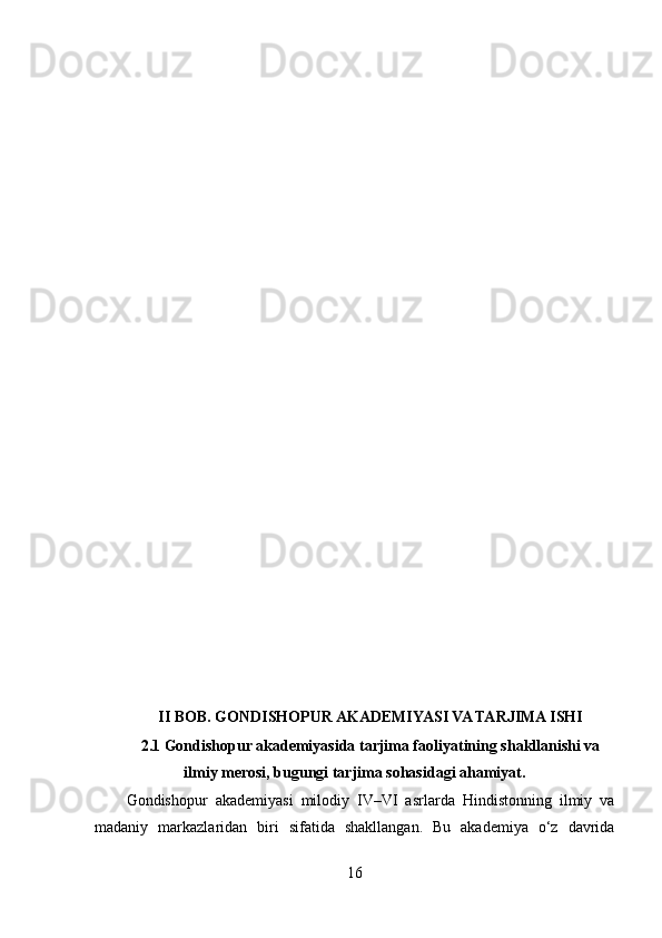 II BOB. GONDISHOPUR AKADEMIYASI VA TARJIMA ISHI
2.1 Gondishopur akademiyasida tarjima faoliyatining shakllanishi va
ilmiy merosi, bugungi tarjima sohasidagi ahamiyat.
Gondishopur   akademiyasi   milodiy   IV–VI   asrlarda   Hindistonning   ilmiy   va
madaniy   markazlaridan   biri   sifatida   shakllangan.   Bu   akademiya   o‘z   davrida
16 