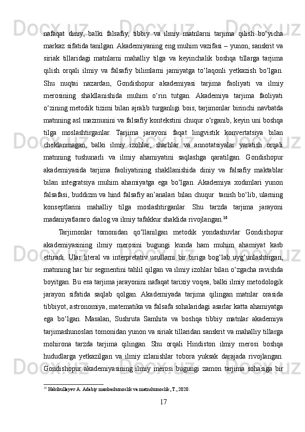 nafaqat   diniy,   balki   falsafiy,   tibbiy   va   ilmiy   matnlarni   tarjima   qilish   bo‘yicha
markaz sifatida tanilgan. Akademiyaning eng muhim vazifasi – yunon, sanskrit va
siriak   tillaridagi   matnlarni   mahalliy   tilga   va   keyinchalik   boshqa   tillarga   tarjima
qilish   orqali   ilmiy   va   falsafiy   bilimlarni   jamiyatga   to‘laqonli   yetkazish   bo‘lgan.
Shu   nuqtai   nazardan,   Gondishopur   akademiyasi   tarjima   faoliyati   va   ilmiy
merosining   shakllanishida   muhim   o‘rin   tutgan.   Akademiya   tarjima   faoliyati
o‘zining metodik tizimi bilan ajralib turganligi bois, tarjimonlar birinchi navbatda
matnning asl mazmunini va falsafiy kontekstini chuqur o‘rganib, keyin uni boshqa
tilga   moslashtirganlar.   Tarjima   jarayoni   faqat   lingvistik   konvertatsiya   bilan
cheklanmagan,   balki   ilmiy   izohlar,   sharhlar   va   annotatsiyalar   yaratish   orqali
matnning   tushunarli   va   ilmiy   ahamiyatini   saqlashga   qaratilgan.   Gondishopur
akademiyasida   tarjima   faoliyatining   shakllanishida   diniy   va   falsafiy   maktablar
bilan   integratsiya   muhim   ahamiyatga   ega   bo‘lgan.  Akademiya   xodimlari   yunon
falsafasi, buddizm va hind falsafiy an’analari bilan chuqur   tanish bo‘lib, ularning
konseptlarini   mahalliy   tilga   moslashtirganlar.   Shu   tarzda   tarjima   jarayoni
madaniyatlararo dialog va ilmiy tafakkur shaklida rivojlangan. 10
Tarjimonlar   tomonidan   qo‘llanilgan   metodik   yondashuvlar   Gondishopur
akademiyasining   ilmiy   merosini   bugungi   kunda   ham   muhim   ahamiyat   kasb
ettiradi.   Ular   literal   va   interpretativ   usullarni   bir   biriga   bog‘lab   uyg‘unlashtirgan,
matnning har bir segmentini tahlil qilgan va ilmiy izohlar bilan o‘zgacha ravishda
boyitgan. Bu esa tarjima jarayonini nafaqat tarixiy voqea, balki ilmiy metodologik
jarayon   sifatida   saqlab   qolgan.   Akademiyada   tarjima   qilingan   matnlar   orasida
tibbiyot, astronomiya, matematika va falsafa sohalaridagi asarlar katta ahamiyatga
ega   bo‘lgan.   Masalan,   Sushruta   Samhita   va   boshqa   tibbiy   matnlar   akademiya
tarjimashunoslari tomonidan yunon va siriak tillaridan sanskrit va mahalliy tillarga
mohirona   tarzda   tarjima   qilingan.   Shu   orqali   Hindiston   ilmiy   merosi   boshqa
hududlarga   yetkazilgan   va   ilmiy   izlanishlar   tobora   yuksak   darajada   rivojlangan.
Gondishopur   akademiyasining   ilmiy   merosi   bugungi   zamon   tarjima   sohasiga   bir
10
 Habibullayev A. Adabiy manbashunoslik va matnshunoslik, T., 2020.
17 