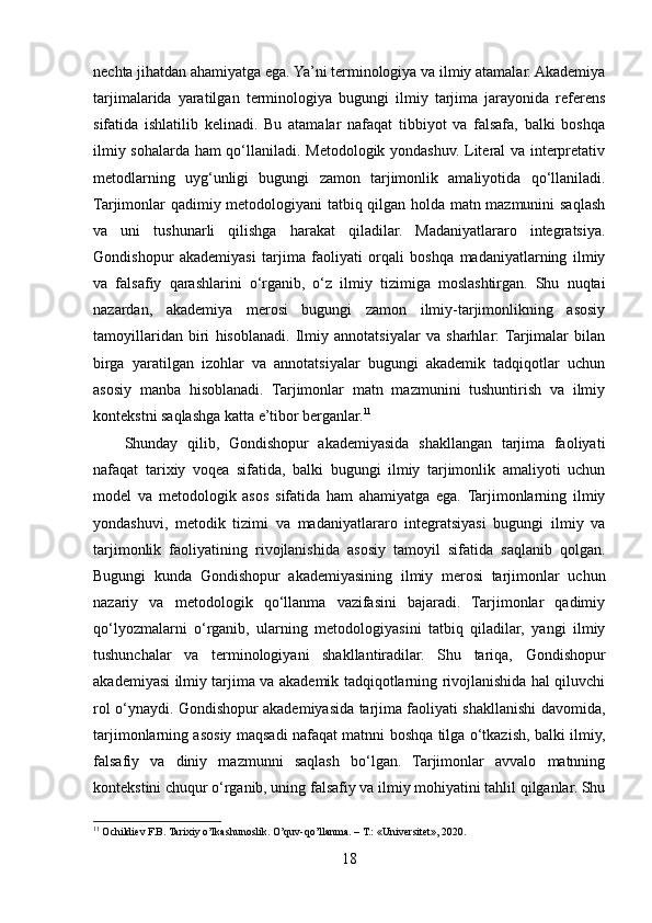 nechta jihatdan ahamiyatga ega. Ya’ni terminologiya va ilmiy atamalar. Akademiya
tarjimalarida   yaratilgan   terminologiya   bugungi   ilmiy   tarjima   jarayonida   referens
sifatida   ishlatilib   kelinadi.   Bu   atamalar   nafaqat   tibbiyot   va   falsafa,   balki   boshqa
ilmiy sohalarda ham qo‘llaniladi. Metodologik yondashuv. Literal va interpretativ
metodlarning   uyg‘unligi   bugungi   zamon   tarjimonlik   amaliyotida   qo‘llaniladi.
Tarjimonlar qadimiy metodologiyani tatbiq qilgan holda matn mazmunini saqlash
va   uni   tushunarli   qilishga   harakat   qiladilar.   Madaniyatlararo   integratsiya.
Gondishopur   akademiyasi   tarjima   faoliyati   orqali   boshqa   madaniyatlarning   ilmiy
va   falsafiy   qarashlarini   o‘rganib,   o‘z   ilmiy   tizimiga   moslashtirgan.   Shu   nuqtai
nazardan,   akademiya   merosi   bugungi   zamon   ilmiy-tarjimonlikning   asosiy
tamoyillaridan   biri   hisoblanadi.   Ilmiy   annotatsiyalar   va   sharhlar:  Tarjimalar   bilan
birga   yaratilgan   izohlar   va   annotatsiyalar   bugungi   akademik   tadqiqotlar   uchun
asosiy   manba   hisoblanadi.   Tarjimonlar   matn   mazmunini   tushuntirish   va   ilmiy
kontekstni saqlashga katta e’tibor berganlar. 11
Shunday   qilib,   Gondishopur   akademiyasida   shakllangan   tarjima   faoliyati
nafaqat   tarixiy   voqea   sifatida,   balki   bugungi   ilmiy   tarjimonlik   amaliyoti   uchun
model   va   metodologik   asos   sifatida   ham   ahamiyatga   ega.   Tarjimonlarning   ilmiy
yondashuvi,   metodik   tizimi   va   madaniyatlararo   integratsiyasi   bugungi   ilmiy   va
tarjimonlik   faoliyatining   rivojlanishida   asosiy   tamoyil   sifatida   saqlanib   qolgan.
Bugungi   kunda   Gondishopur   akademiyasining   ilmiy   merosi   tarjimonlar   uchun
nazariy   va   metodologik   qo‘llanma   vazifasini   bajaradi.   Tarjimonlar   qadimiy
qo‘lyozmalarni   o‘rganib,   ularning   metodologiyasini   tatbiq   qiladilar,   yangi   ilmiy
tushunchalar   va   terminologiyani   shakllantiradilar.   Shu   tariqa,   Gondishopur
akademiyasi ilmiy tarjima va akademik tadqiqotlarning rivojlanishida hal qiluvchi
rol o‘ynaydi. Gondishopur akademiyasida tarjima faoliyati shakllanishi davomida,
tarjimonlarning asosiy maqsadi nafaqat matnni boshqa tilga o‘tkazish, balki ilmiy,
falsafiy   va   diniy   mazmunni   saqlash   bo‘lgan.   Tarjimonlar   avvalo   matnning
kontekstini chuqur o‘rganib, uning falsafiy va ilmiy mohiyatini tahlil qilganlar. Shu
11
 Ochildiev F.B. Tarixiy o’lkashunoslik. O’quv-qo’llanma. – T.: «Universitet», 2020.
18 