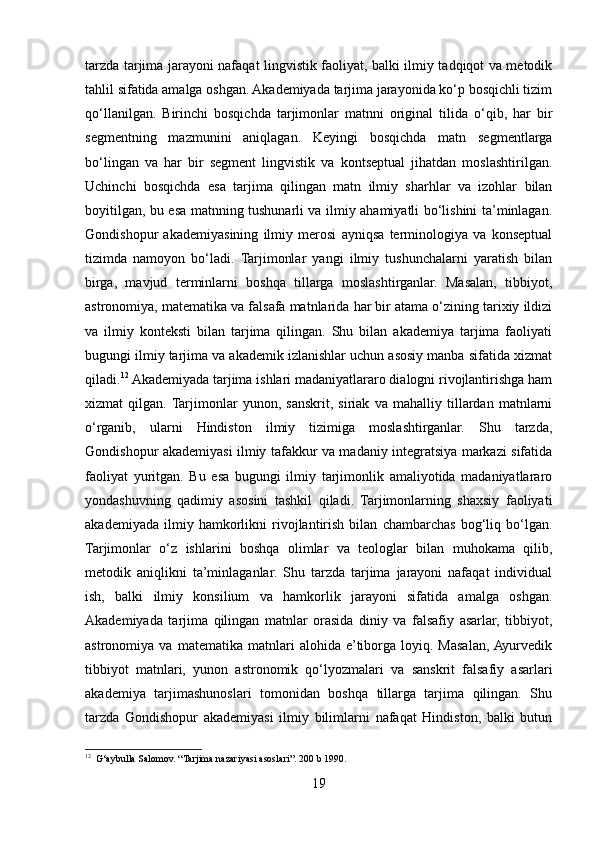 tarzda tarjima jarayoni nafaqat lingvistik faoliyat, balki ilmiy tadqiqot va metodik
tahlil sifatida amalga oshgan. Akademiyada tarjima jarayonida ko‘p bosqichli tizim
qo‘llanilgan.   Birinchi   bosqichda   tarjimonlar   matnni   original   tilida   o‘qib,   har   bir
segmentning   mazmunini   aniqlagan.   Keyingi   bosqichda   matn   segmentlarga
bo‘lingan   va   har   bir   segment   lingvistik   va   kontseptual   jihatdan   moslashtirilgan.
Uchinchi   bosqichda   esa   tarjima   qilingan   matn   ilmiy   sharhlar   va   izohlar   bilan
boyitilgan, bu esa matnning tushunarli va ilmiy ahamiyatli bo‘lishini ta’minlagan.
Gondishopur   akademiyasining   ilmiy   merosi   ayniqsa   terminologiya   va   konseptual
tizimda   namoyon   bo‘ladi.   Tarjimonlar   yangi   ilmiy   tushunchalarni   yaratish   bilan
birga,   mavjud   terminlarni   boshqa   tillarga   moslashtirganlar.   Masalan,   tibbiyot,
astronomiya, matematika va falsafa matnlarida har bir atama o‘zining tarixiy ildizi
va   ilmiy   konteksti   bilan   tarjima   qilingan.   Shu   bilan   akademiya   tarjima   faoliyati
bugungi ilmiy tarjima va akademik izlanishlar uchun asosiy manba sifatida xizmat
qiladi. 12
 Akademiyada tarjima ishlari madaniyatlararo dialogni rivojlantirishga ham
xizmat   qilgan.  Tarjimonlar   yunon,   sanskrit,   siriak   va   mahalliy   tillardan   matnlarni
o‘rganib,   ularni   Hindiston   ilmiy   tizimiga   moslashtirganlar.   Shu   tarzda,
Gondishopur akademiyasi ilmiy tafakkur va madaniy integratsiya markazi sifatida
faoliyat   yuritgan.   Bu   esa   bugungi   ilmiy   tarjimonlik   amaliyotida   madaniyatlararo
yondashuvning   qadimiy   asosini   tashkil   qiladi.   Tarjimonlarning   shaxsiy   faoliyati
akademiyada   ilmiy   hamkorlikni   rivojlantirish   bilan   chambarchas   bog‘liq   bo‘lgan.
Tarjimonlar   o‘z   ishlarini   boshqa   olimlar   va   teologlar   bilan   muhokama   qilib,
metodik   aniqlikni   ta’minlaganlar.   Shu   tarzda   tarjima   jarayoni   nafaqat   individual
ish,   balki   ilmiy   konsilium   va   hamkorlik   jarayoni   sifatida   amalga   oshgan.
Akademiyada   tarjima   qilingan   matnlar   orasida   diniy   va   falsafiy   asarlar,   tibbiyot,
astronomiya   va   matematika   matnlari   alohida   e’tiborga   loyiq.   Masalan,  Ayurvedik
tibbiyot   matnlari,   yunon   astronomik   qo‘lyozmalari   va   sanskrit   falsafiy   asarlari
akademiya   tarjimashunoslari   tomonidan   boshqa   tillarga   tarjima   qilingan.   Shu
tarzda   Gondishopur   akademiyasi   ilmiy   bilimlarni   nafaqat   Hindiston,   balki   butun
12
  G‘aybulla Salomov. “Tarjima nazariyasi asoslari”. 200 b 1990.
19 
