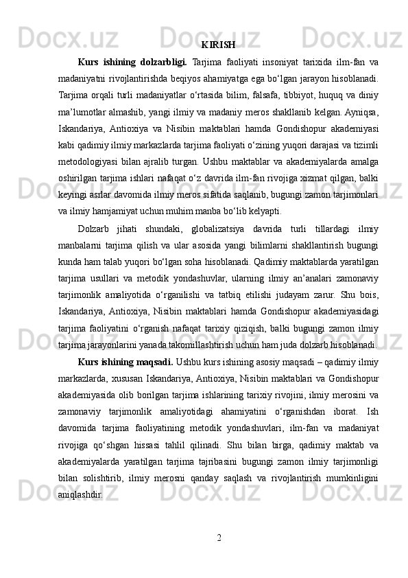 KIRISH
Kurs   ishining   dolzarbligi.   Tarjima   faoliyati   insoniyat   tarixida   ilm-fan   va
madaniyatni rivojlantirishda beqiyos ahamiyatga ega bo‘lgan jarayon hisoblanadi.
Tarjima orqali turli  madaniyatlar o‘rtasida bilim, falsafa, tibbiyot, huquq va diniy
ma’lumotlar almashib, yangi ilmiy va madaniy meros shakllanib kelgan. Ayniqsa,
Iskandariya,   Antioxiya   va   Nisibin   maktablari   hamda   Gondishopur   akademiyasi
kabi qadimiy ilmiy markazlarda tarjima faoliyati o‘zining yuqori darajasi va tizimli
metodologiyasi   bilan   ajralib   turgan.   Ushbu   maktablar   va   akademiyalarda   amalga
oshirilgan tarjima ishlari nafaqat o‘z davrida ilm-fan rivojiga xizmat qilgan, balki
keyingi asrlar davomida ilmiy meros sifatida saqlanib, bugungi zamon tarjimonlari
va ilmiy hamjamiyat uchun muhim manba bo‘lib kelyapti.
Dolzarb   jihati   shundaki,   globalizatsiya   davrida   turli   tillardagi   ilmiy
manbalarni   tarjima   qilish   va   ular   asosida   yangi   bilimlarni   shakllantirish   bugungi
kunda ham talab yuqori bo‘lgan soha hisoblanadi. Qadimiy maktablarda yaratilgan
tarjima   usullari   va   metodik   yondashuvlar,   ularning   ilmiy   an’analari   zamonaviy
tarjimonlik   amaliyotida   o‘rganilishi   va   tatbiq   etilishi   judayam   zarur.   Shu   bois,
Iskandariya,  Antioxiya,   Nisibin   maktablari   hamda   Gondishopur   akademiyasidagi
tarjima   faoliyatini   o‘rganish   nafaqat   tarixiy   qiziqish,   balki   bugungi   zamon   ilmiy
tarjima jarayonlarini yanada takomillashtirish uchun ham juda dolzarb hisoblanadi.
Kurs ishining maqsadi.  Ushbu kurs ishining asosiy maqsadi – qadimiy ilmiy
markazlarda,   xususan   Iskandariya, Antioxiya,  Nisibin  maktablari  va  Gondishopur
akademiyasida olib borilgan tarjima ishlarining tarixiy rivojini, ilmiy merosini  va
zamonaviy   tarjimonlik   amaliyotidagi   ahamiyatini   o‘rganishdan   iborat.   Ish
davomida   tarjima   faoliyatining   metodik   yondashuvlari,   ilm-fan   va   madaniyat
rivojiga   qo‘shgan   hissasi   tahlil   qilinadi.   Shu   bilan   birga,   qadimiy   maktab   va
akademiyalarda   yaratilgan   tarjima   tajribasini   bugungi   zamon   ilmiy   tarjimonligi
bilan   solishtirib,   ilmiy   merosni   qanday   saqlash   va   rivojlantirish   mumkinligini
aniqlashdir.
2 