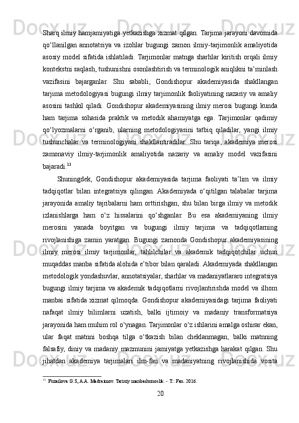 Sharq ilmiy hamjamiyatiga yetkazishga xizmat qilgan. Tarjima jarayoni davomida
qo‘llanilgan   annotatsiya   va   izohlar   bugungi   zamon   ilmiy-tarjimonlik   amaliyotida
asosiy model  sifatida ishlatiladi. Tarjimonlar matnga sharhlar kiritish orqali  ilmiy
kontekstni saqlash, tushunishni osonlashtirish va terminologik aniqlikni ta’minlash
vazifasini   bajarganlar.   Shu   sababli,   Gondishopur   akademiyasida   shakllangan
tarjima  metodologiyasi   bugungi   ilmiy  tarjimonlik  faoliyatining  nazariy  va  amaliy
asosini   tashkil   qiladi.   Gondishopur   akademiyasining   ilmiy   merosi   bugungi   kunda
ham   tarjima   sohasida   praktik   va   metodik   ahamiyatga   ega.   Tarjimonlar   qadimiy
qo‘lyozmalarni   o‘rganib,   ularning   metodologiyasini   tatbiq   qiladilar,   yangi   ilmiy
tushunchalar   va   terminologiyani   shakllantiradilar.   Shu   tariqa,   akademiya   merosi
zamonaviy   ilmiy-tarjimonlik   amaliyotida   nazariy   va   amaliy   model   vazifasini
bajaradi. 13
Shuningdek,   Gondishopur   akademiyasida   tarjima   faoliyati   ta’lim   va   ilmiy
tadqiqotlar   bilan   integratsiya   qilingan.  Akademiyada   o‘qitilgan   talabalar   tarjima
jarayonida   amaliy   tajribalarni   ham   orttirishgan,   shu   bilan   birga   ilmiy   va   metodik
izlanishlarga   ham   o‘z   hissalarini   qo‘shganlar.   Bu   esa   akademiyaning   ilmiy
merosini   yanada   boyitgan   va   bugungi   ilmiy   tarjima   va   tadqiqotlarning
rivojlanishiga   zamin   yaratgan.   Bugungi   zamonda   Gondishopur   akademiyasining
ilmiy   merosi   ilmiy   tarjimonlar,   tahlilchilar   va   akademik   tadqiqotchilar   uchun
muqaddas manba sifatida alohida e’tibor bilan qaraladi. Akademiyada shakllangan
metodologik yondashuvlar, annotatsiyalar, sharhlar va madaniyatlararo integratsiya
bugungi   ilmiy   tarjima   va   akademik   tadqiqotlarni   rivojlantirishda   model   va   ilhom
manbai   sifatida   xizmat   qilmoqda.   Gondishopur   akademiyasidagi   tarjima   faoliyati
nafaqat   ilmiy   bilimlarni   uzatish,   balki   ijtimoiy   va   madaniy   transformatsiya
jarayonida ham muhim rol o‘ynagan. Tarjimonlar o‘z ishlarini amalga oshirar ekan,
ular   faqat   matnni   boshqa   tilga   o‘tkazish   bilan   cheklanmagan,   balki   matnning
falsafiy,   diniy   va   madaniy   mazmunini   jamiyatga   yetkazishga   harakat   qilgan.   Shu
jihatdan   akademiya   tarjimalari   ilm-fan   va   madaniyatning   rivojlanishida   vosita
13
  Fuzailova G.S, A.A. Madraimov. Tarixiy manbashunoslik. - T.: Fan. 2016.
20 