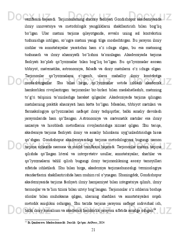 vazifasini  bajaradi. Tarjimonlarning shaxsiy faoliyati Gondishopur  akademiyasida
ilmiy   innovatsiya   va   metodologik   yangiliklarni   shakllantirish   bilan   bog‘liq
bo‘lgan.   Ular   matnni   tarjima   qilayotganda,   avvalo   uning   asl   kontekstini
tushunishga   intilgan,   so‘ngra   matnni   yangi   tilga   moslashtirgan.   Bu   jarayon   ilmiy
izohlar   va   annotatsiyalar   yaratishni   ham   o‘z   ichiga   olgan,   bu   esa   matnning
tushunarli   va   ilmiy   ahamiyatli   bo‘lishini   ta’minlagan.   Akademiyada   tarjima
faoliyati   ko‘plab   qo‘lyozmalar   bilan   bog‘liq   bo‘lgan.   Bu   qo‘lyozmalar   asosan
tibbiyot,   matematika,   astronomiya,   falsafa   va   diniy   matnlarni   o‘z   ichiga   olgan.
Tarjimonlar   qo‘lyozmalarni   o‘rganib,   ularni   mahalliy   ilmiy   kontekstga
moslashtirganlar.   Shu   bilan   birga,   qo‘lyozmalar   ustida   ishlash   akademik
hamkorlikni   rivojlantirgan:   tarjimonlar   bir-birlari   bilan   maslahatlashib,   matnning
to‘g‘ri   talqinini   ta’minlashga   harakat   qilganlar.   Akademiyada   tarjima   qilingan
matnlarning   praktik   ahamiyati   ham   katta   bo‘lgan.   Masalan,   tibbiyot   matnlari   va
farmakologiya   qo‘lyozmalari   nafaqat   ilmiy   tadqiqotlar,   balki   amaliy   davolash
jarayonlarida   ham   qo‘llangan.   Astronomiya   va   matematik   matnlar   esa   ilmiy
nazariya   va   hisoblash   metodlarini   rivojlantirishga   xizmat   qilgan.   Shu   tariqa,
akademiya   tarjima   faoliyati   ilmiy   va   amaliy   bilimlarni   uyg‘unlashtirishga   hissa
qo‘shgan.   Gondishopur   akademiyasidagi   tarjima   metodologiyasi   bugungi   zamon
tarjima sohasida namuna va model vazifasini bajaradi. Tarjimonlar matnni tarjima
qilishda   qo‘llagan   literal   va   interpretativ   usullar,   annotatsiyalar,   sharhlar   va
qo‘lyozmalarni   tahlil   qilish   bugungi   ilmiy   tarjimonlikning   asosiy   tamoyillari
sifatida   ishlatiladi.   Shu   bilan   birga,   akademiya   tarjimashunosligi   terminologiya
standartlarini shakllantirishda ham muhim rol o‘ynagan. Shuningdek, Gondishopur
akademiyasida  tarjima faoliyati   ilmiy  hamjamiyat  bilan  integratsiya  qilinib,  ilmiy
tarmoqlar va ta’lim tizimi bilan uzviy bog‘langan. Tarjimonlar o‘z ishlarini boshqa
olimlar   bilan   muhokama   qilgan,   ularning   sharhlari   va   annotatsiyalari   orqali
metodik   aniqlikni   oshirgan.   Shu   tarzda   tarjima   jarayoni   nafaqat   individual   ish,
balki ilmiy konsilium va akademik hamkorlik jarayoni sifatida amalga oshgan. 14
14
 Sh.Qambarova. Manbashunoslik. Darslik. Qo’qon: ArtPress, 2024
21 