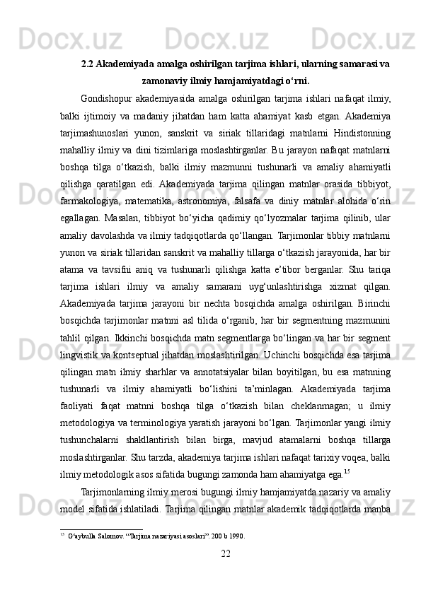 2.2 Akademiyada amalga oshirilgan tarjima ishlari, ularning samarasi va
zamonaviy ilmiy hamjamiyatdagi o‘rni.
Gondishopur   akademiyasida   amalga   oshirilgan   tarjima   ishlari   nafaqat   ilmiy,
balki   ijtimoiy   va   madaniy   jihatdan   ham   katta   ahamiyat   kasb   etgan.  Akademiya
tarjimashunoslari   yunon,   sanskrit   va   siriak   tillaridagi   matnlarni   Hindistonning
mahalliy ilmiy va  dini  tizimlariga  moslashtirganlar.  Bu  jarayon nafaqat   matnlarni
boshqa   tilga   o‘tkazish,   balki   ilmiy   mazmunni   tushunarli   va   amaliy   ahamiyatli
qilishga   qaratilgan   edi.   Akademiyada   tarjima   qilingan   matnlar   orasida   tibbiyot,
farmakologiya,   matematika,   astronomiya,   falsafa   va   diniy   matnlar   alohida   o‘rin
egallagan.   Masalan,   tibbiyot   bo‘yicha   qadimiy   qo‘lyozmalar   tarjima   qilinib,   ular
amaliy davolashda va ilmiy tadqiqotlarda qo‘llangan. Tarjimonlar tibbiy matnlarni
yunon va siriak tillaridan sanskrit va mahalliy tillarga o‘tkazish jarayonida, har bir
atama   va   tavsifni   aniq   va   tushunarli   qilishga   katta   e’tibor   berganlar.   Shu   tariqa
tarjima   ishlari   ilmiy   va   amaliy   samarani   uyg‘unlashtirishga   xizmat   qilgan.
Akademiyada   tarjima   jarayoni   bir   nechta   bosqichda   amalga   oshirilgan.   Birinchi
bosqichda   tarjimonlar   matnni   asl   tilida   o‘rganib,   har   bir   segmentning   mazmunini
tahlil qilgan. Ikkinchi bosqichda matn segmentlarga bo‘lingan va har bir segment
lingvistik va kontseptual jihatdan moslashtirilgan. Uchinchi bosqichda esa tarjima
qilingan   matn   ilmiy   sharhlar   va   annotatsiyalar   bilan   boyitilgan,   bu   esa   matnning
tushunarli   va   ilmiy   ahamiyatli   bo‘lishini   ta’minlagan.   Akademiyada   tarjima
faoliyati   faqat   matnni   boshqa   tilga   o‘tkazish   bilan   cheklanmagan;   u   ilmiy
metodologiya va terminologiya yaratish jarayoni bo‘lgan. Tarjimonlar yangi ilmiy
tushunchalarni   shakllantirish   bilan   birga,   mavjud   atamalarni   boshqa   tillarga
moslashtirganlar. Shu tarzda, akademiya tarjima ishlari nafaqat tarixiy voqea, balki
ilmiy metodologik asos sifatida bugungi zamonda ham ahamiyatga ega. 15
Tarjimonlarning ilmiy merosi bugungi ilmiy hamjamiyatda nazariy va amaliy
model sifatida ishlatiladi. Tarjima qilingan matnlar akademik tadqiqotlarda manba
15
  G‘aybulla Salomov. “Tarjima nazariyasi asoslari”. 200 b 1990.
22 