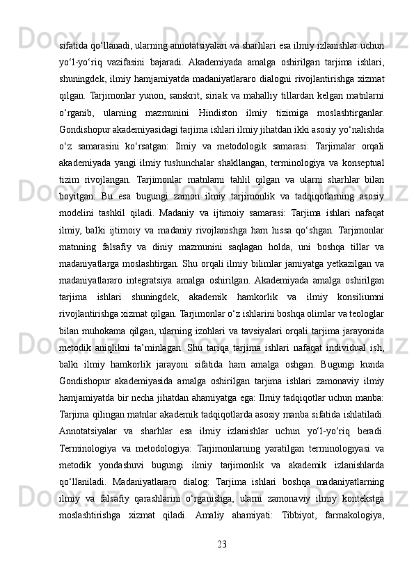 sifatida qo‘llanadi, ularning annotatsiyalari va sharhlari esa ilmiy izlanishlar uchun
yo‘l-yo‘riq   vazifasini   bajaradi.   Akademiyada   amalga   oshirilgan   tarjima   ishlari,
shuningdek,   ilmiy  hamjamiyatda   madaniyatlararo   dialogni   rivojlantirishga   xizmat
qilgan.  Tarjimonlar   yunon,   sanskrit,   siriak   va   mahalliy   tillardan   kelgan   matnlarni
o‘rganib,   ularning   mazmunini   Hindiston   ilmiy   tizimiga   moslashtirganlar.
Gondishopur akademiyasidagi tarjima ishlari ilmiy jihatdan ikki asosiy yo‘nalishda
o‘z   samarasini   ko‘rsatgan:   Ilmiy   va   metodologik   samarasi:   Tarjimalar   orqali
akademiyada   yangi   ilmiy   tushunchalar   shakllangan,   terminologiya   va   konseptual
tizim   rivojlangan.   Tarjimonlar   matnlarni   tahlil   qilgan   va   ularni   sharhlar   bilan
boyitgan.   Bu   esa   bugungi   zamon   ilmiy   tarjimonlik   va   tadqiqotlarning   asosiy
modelini   tashkil   qiladi.   Madaniy   va   ijtimoiy   samarasi:   Tarjima   ishlari   nafaqat
ilmiy,   balki   ijtimoiy   va   madaniy   rivojlanishga   ham   hissa   qo‘shgan.   Tarjimonlar
matnning   falsafiy   va   diniy   mazmunini   saqlagan   holda,   uni   boshqa   tillar   va
madaniyatlarga moslashtirgan. Shu orqali ilmiy bilimlar jamiyatga yetkazilgan va
madaniyatlararo   integratsiya   amalga   oshirilgan.  Akademiyada   amalga   oshirilgan
tarjima   ishlari   shuningdek,   akademik   hamkorlik   va   ilmiy   konsiliumni
rivojlantirishga xizmat qilgan. Tarjimonlar o‘z ishlarini boshqa olimlar va teologlar
bilan   muhokama   qilgan,   ularning   izohlari   va   tavsiyalari   orqali   tarjima   jarayonida
metodik   aniqlikni   ta’minlagan.   Shu   tariqa   tarjima   ishlari   nafaqat   individual   ish,
balki   ilmiy   hamkorlik   jarayoni   sifatida   ham   amalga   oshgan.   Bugungi   kunda
Gondishopur   akademiyasida   amalga   oshirilgan   tarjima   ishlari   zamonaviy   ilmiy
hamjamiyatda bir necha jihatdan ahamiyatga ega: Ilmiy tadqiqotlar uchun manba:
Tarjima qilingan matnlar akademik tadqiqotlarda asosiy manba sifatida ishlatiladi.
Annotatsiyalar   va   sharhlar   esa   ilmiy   izlanishlar   uchun   yo‘l-yo‘riq   beradi.
Terminologiya   va   metodologiya:   Tarjimonlarning   yaratilgan   terminologiyasi   va
metodik   yondashuvi   bugungi   ilmiy   tarjimonlik   va   akademik   izlanishlarda
qo‘llaniladi.   Madaniyatlararo   dialog:   Tarjima   ishlari   boshqa   madaniyatlarning
ilmiy   va   falsafiy   qarashlarini   o‘rganishga,   ularni   zamonaviy   ilmiy   kontekstga
moslashtirishga   xizmat   qiladi.   Amaliy   ahamiyati:   Tibbiyot,   farmakologiya,
23 