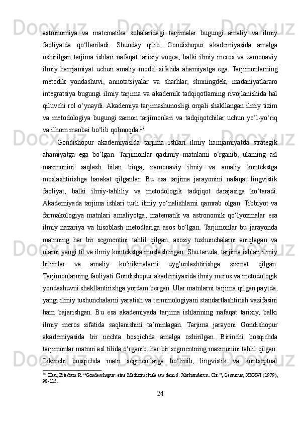 astronomiya   va   matematika   sohalaridagi   tarjimalar   bugungi   amaliy   va   ilmiy
faoliyatda   qo‘llaniladi.   Shunday   qilib,   Gondishopur   akademiyasida   amalga
oshirilgan   tarjima   ishlari   nafaqat   tarixiy   voqea,   balki   ilmiy   meros   va   zamonaviy
ilmiy   hamjamiyat   uchun   amaliy   model   sifatida   ahamiyatga   ega.   Tarjimonlarning
metodik   yondashuvi,   annotatsiyalar   va   sharhlar,   shuningdek,   madaniyatlararo
integratsiya  bugungi   ilmiy  tarjima  va  akademik   tadqiqotlarning  rivojlanishida  hal
qiluvchi rol o‘ynaydi. Akademiya tarjimashunosligi orqali shakllangan ilmiy tizim
va   metodologiya   bugungi   zamon   tarjimonlari   va   tadqiqotchilar   uchun   yo‘l-yo‘riq
va ilhom manbai bo‘lib qolmoqda. 16
Gondishopur   akademiyasida   tarjima   ishlari   ilmiy   hamjamiyatda   strategik
ahamiyatga   ega   bo‘lgan.   Tarjimonlar   qadimiy   matnlarni   o‘rganib,   ularning   asl
mazmunini   saqlash   bilan   birga,   zamonaviy   ilmiy   va   amaliy   kontekstga
moslashtirishga   harakat   qilganlar.   Bu   esa   tarjima   jarayonini   nafaqat   lingvistik
faoliyat,   balki   ilmiy-tahliliy   va   metodologik   tadqiqot   darajasiga   ko‘taradi.
Akademiyada   tarjima   ishlari   turli   ilmiy   yo‘nalishlarni   qamrab   olgan.  Tibbiyot   va
farmakologiya   matnlari   amaliyotga,   matematik   va   astronomik   qo‘lyozmalar   esa
ilmiy   nazariya   va   hisoblash   metodlariga   asos   bo‘lgan.   Tarjimonlar   bu   jarayonda
matnning   har   bir   segmentini   tahlil   qilgan,   asosiy   tushunchalarni   aniqlagan   va
ularni yangi til va ilmiy kontekstga moslashtirgan. Shu tarzda, tarjima ishlari ilmiy
bilimlar   va   amaliy   ko‘nikmalarni   uyg‘unlashtirishga   xizmat   qilgan.
Tarjimonlarning faoliyati Gondishopur akademiyasida ilmiy meros va metodologik
yondashuvni shakllantirishga yordam bergan. Ular matnlarni tarjima qilgan paytda,
yangi ilmiy tushunchalarni yaratish va terminologiyani standartlashtirish vazifasini
ham   bajarishgan.   Bu   esa   akademiyada   tarjima   ishlarining   nafaqat   tarixiy,   balki
ilmiy   meros   sifatida   saqlanishini   ta’minlagan.   Tarjima   jarayoni   Gondishopur
akademiyasida   bir   nechta   bosqichda   amalga   oshirilgan.   Birinchi   bosqichda
tarjimonlar matnni asl tilida o‘rganib, har bir segmentning mazmunini tahlil qilgan.
Ikkinchi   bosqichda   matn   segmentlarga   bo‘linib,   lingvistik   va   kontseptual
16
  Hau, Friedrun R. “Gondeschapur: eine Medizinschule aus dem 6. Jahrhundert n. Chr.”, Gesnerus, XXXVI (1979),
98-115.
24 