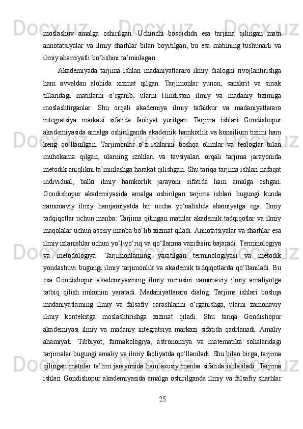 moslashuv   amalga   oshirilgan.   Uchinchi   bosqichda   esa   tarjima   qilingan   matn
annotatsiyalar   va   ilmiy   sharhlar   bilan   boyitilgan,   bu   esa   matnning   tushunarli   va
ilmiy ahamiyatli bo‘lishini ta’minlagan.
Akademiyada   tarjima   ishlari   madaniyatlararo   ilmiy   dialogni   rivojlantirishga
ham   avvaldan   alohida   xizmat   qilgan.   Tarjimonlar   yunon,   sanskrit   va   siriak
tillaridagi   matnlarni   o‘rganib,   ularni   Hindiston   ilmiy   va   madaniy   tizimiga
moslashtirganlar.   Shu   orqali   akademiya   ilmiy   tafakkur   va   madaniyatlararo
integratsiya   markazi   sifatida   faoliyat   yuritgan.   Tarjima   ishlari   Gondishopur
akademiyasida amalga oshirilganda akademik hamkorlik va konsilium tizimi ham
keng   qo‘llanilgan.   Tarjimonlar   o‘z   ishlarini   boshqa   olimlar   va   teologlar   bilan
muhokama   qilgan,   ularning   izohlari   va   tavsiyalari   orqali   tarjima   jarayonida
metodik aniqlikni ta’minlashga harakat qilishgan. Shu tariqa tarjima ishlari nafaqat
individual,   balki   ilmiy   hamkorlik   jarayoni   sifatida   ham   amalga   oshgan.
Gondishopur   akademiyasida   amalga   oshirilgan   tarjima   ishlari   bugungi   kunda
zamonaviy   ilmiy   hamjamiyatda   bir   necha   yo‘nalishda   ahamiyatga   ega.   Ilmiy
tadqiqotlar uchun manba: Tarjima qilingan matnlar akademik tadqiqotlar va ilmiy
maqolalar uchun asosiy manba bo‘lib xizmat qiladi. Annotatsiyalar va sharhlar esa
ilmiy izlanishlar uchun yo‘l-yo‘riq va qo‘llanma vazifasini bajaradi. Terminologiya
va   metodologiya:   Tarjimonlarning   yaratilgan   terminologiyasi   va   metodik
yondashuvi   bugungi  ilmiy tarjimonlik va  akademik  tadqiqotlarda  qo‘llaniladi.  Bu
esa   Gondishopur   akademiyasining   ilmiy   merosini   zamonaviy   ilmiy   amaliyotga
tatbiq   qilish   imkonini   yaratadi.   Madaniyatlararo   dialog:   Tarjima   ishlari   boshqa
madaniyatlarning   ilmiy   va   falsafiy   qarashlarini   o‘rganishga,   ularni   zamonaviy
ilmiy   kontekstga   moslashtirishga   xizmat   qiladi.   Shu   tariqa   Gondishopur
akademiyasi   ilmiy   va   madaniy   integratsiya   markazi   sifatida   qadrlanadi.  Amaliy
ahamiyati:   Tibbiyot,   farmakologiya,   astronomiya   va   matematika   sohalaridagi
tarjimalar bugungi amaliy va ilmiy faoliyatda qo‘llaniladi. Shu bilan birga, tarjima
qilingan   matnlar   ta’lim   jarayonida   ham   asosiy   manba   sifatida   ishlatiladi.  Tarjima
ishlari Gondishopur akademiyasida amalga oshirilganda ilmiy va falsafiy sharhlar
25 