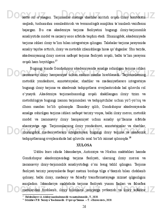 katta   rol   o‘ynagan.   Tarjimonlar   matnga   sharhlar   kiritish   orqali   ilmiy   kontekstni
saqlash, tushunishni osonlashtirish va terminologik aniqlikni ta’minlash vazifasini
bajargan.   Bu   esa   akademiya   tarjima   faoliyatini   bugungi   ilmiy-tarjimonlik
amaliyotida model va nazariy asos sifatida taqdim etadi. Shuningdek, akademiyada
tarjima ishlari ilmiy ta’lim bilan integratsiya qilingan. Talabalar tarjima jarayonida
amaliy tajriba orttirib, ilmiy va metodik izlanishlarga hissa qo‘shganlar. Shu tarzda,
akademiyaning ilmiy merosi nafaqat tarjima faoliyati  orqali, balki ta’lim  jarayoni
orqali ham boyitilgan. 17
Bugungi kunda Gondishopur akademiyasida amalga oshirilgan tarjima ishlari
zamonaviy   ilmiy   hamjamiyat   uchun   muhim   manba   hisoblanadi.   Tarjimonlarning
metodik   yondashuvi,   annotatsiyalar,   sharhlar   va   madaniyatlararo   integratsiya
bugungi   ilmiy   tarjima   va   akademik   tadqiqotlarni   rivojlantirishda   hal   qiluvchi   rol
o‘ynaydi.   Akademiya   tarjimashunosligi   orqali   shakllangan   ilmiy   tizim   va
metodologiya   bugungi   zamon   tarjimonlari   va   tadqiqotchilar   uchun   yo‘l-yo‘riq   va
ilhom   manbai   bo‘lib   qolmoqda.   Shunday   qilib,   Gondishopur   akademiyasida
amalga oshirilgan tarjima ishlari nafaqat tarixiy voqea, balki ilmiy meros, metodik
model   va   zamonaviy   ilmiy   hamjamiyat   uchun   amaliy   qo‘llanma   sifatida
ahamiyatga   ega.   Tarjimonlarning   ilmiy   yondashuvi,   annotatsiyalar   va   sharhlar,
shuningdek,   madaniyatlararo   integratsiyasi   bugungi   ilmiy   tarjima   va   akademik
tadqiqotlarning rivojlanishida hal qiluvchi omil bo‘lib xizmat qilmoqda. 18
XULOSA
Ushbu   kurs   ishida   Iskandariya,   Antioxiya   va   Nisibin   maktablari   hamda
Gondishopur   akademiyasidagi   tarjima   faoliyati,   ularning   ilmiy   merosi   va
zamonaviy   ilmiy-tarjimonlik   amaliyotidagi   o‘rni   keng   tahlil   qilingan.   Tarjima
faoliyati   tarixiy   jarayonlarda   faqat   matnni   boshqa   tilga   o‘tkazish   bilan   cheklanib
qolmay,   balki   ilmiy,   madaniy   va   falsafiy   transformatsiyaga   xizmat   qilganligini
aniqladim.   Iskandariya   maktabida   tarjima   faoliyati   yunon   fanlari   va   falsafasi
matnlaridan   boshlanib,   ilmiy   bilimlarni   jamiyatga   yetkazish   va   ilmiy   tafakkur
17
  Habibullayev A. Adabiy manbashunoslik va matnshunoslik, T., 2020.
18
 Ochildiev F.B. Tarixiy o’lkashunoslik. O’quv-qo’llanma. – T.: «Universitet», 2020.
26 