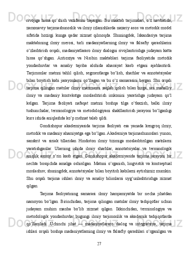 rivojiga   hissa   qo‘shish   vazifasini   bajargan.   Bu   maktab   tarjimalari,   o‘z   navbatida,
zamonaviy tarjimashunoslik va ilmiy izlanishlarda nazariy asos va metodik model
sifatida   hozirgi   kunga   qadar   xizmat   qilmoqda.   Shuningdek,   Iskandariya   tarjima
maktabining   ilmiy   merosi,   turli   madaniyatlarning   ilmiy   va   falsafiy   qarashlarini
o‘zlashtirish   orqali,  madaniyatlararo  ilmiy  dialogni   rivojlantirishga  judayam  katta
hissa   qo‘shgan.   Antioxiya   va   Nisibin   maktablari   tarjima   faoliyatida   metodik
yondashuvlar   va   amaliy   tajriba   alohida   ahamiyat   kasb   etgani   ajablantirdi.
Tarjimonlar   matnni   tahlil   qilish,   segmentlarga   bo‘lish,   sharhlar   va   annotatsiyalar
bilan boyitish kabi jarayonlarni qo‘llagan va bu o‘z samarasini bergan. Shu orqali
tarjima   qilingan   matnlar   ilmiy   mazmunni   saqlab   qolish   bilan   birga,   uni   mahalliy
ilmiy   va   madaniy   kontekstga   moslashtirish   imkonini   yaratishga   judayam   qo‘l
kelgan.   Tarjima   faoliyati   nafaqat   matnni   boshqa   tilga   o‘tkazish,   balki   ilmiy
tushunchalar,   terminologiya   va   metodologiyani   shakllantirish   jarayoni   bo‘lganligi
kurs ishida aniqlashda ko‘p mehnat talab qildi.
Gondishopur   akademiyasida   tarjima   faoliyati   esa   yanada   kengroq   ilmiy,
metodik va madaniy ahamiyatga ega bo‘lgan. Akademiya tarjimashunoslari yunon,
sanskrit   va   siriak   tillaridan   Hindiston   ilmiy   tizimiga   moslashtirilgan   matnlarni
yaratishganlar.   Ularning   ishida   ilmiy   sharhlar,   annotatsiyalar   va   terminologik
aniqlik   asosiy   o‘rin   kasb   etgan.   Gondishopur   akademiyasida   tarjima   jarayoni   bir
nechta   bosqichda   amalga   oshirilgan.   Matnni   o‘rganish,   lingvistik   va   kontseptual
moslashuv, shuningdek, annotatsiyalar bilan boyitish kabilarni aytishimiz mumkin.
Shu   orqali   tarjima   ishlari   ilmiy   va   amaliy   bilimlarni   uyg‘unlashtirishga   xizmat
qilgan.
Tarjima   faoliyatining   samarasi   ilmiy   hamjamiyatda   bir   necha   jihatdan
namoyon   bo‘lgan.   Birinchidan,   tarjima   qilingan   matnlar   ilmiy   tadqiqotlar   uchun
judayam   muhim   manba   bo‘lib   xizmat   qilgan.   Ikkinchidan,   terminologiya   va
metodologik   yondashuvlar   bugungi   ilmiy   tarjimonlik   va   akademik   tadqiqotlarda
qo‘llaniladi.   Uchinchi   jihat   —   madaniyatlararo   dialog   va   integratsiya,   tarjima
ishlari   orqali  boshqa  madaniyatlarning  ilmiy  va  falsafiy  qarashlari   o‘rganilgan  va
27 