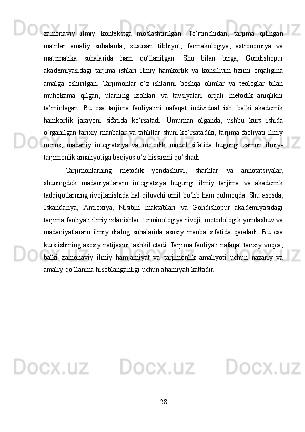 zamonaviy   ilmiy   kontekstga   moslashtirilgan.   To‘rtinchidan,   tarjima   qilingan
matnlar   amaliy   sohalarda,   xususan   tibbiyot,   farmakologiya,   astronomiya   va
matematika   sohalarida   ham   qo‘llanilgan.   Shu   bilan   birga,   Gondishopur
akademiyasidagi   tarjima   ishlari   ilmiy   hamkorlik   va   konsilium   tizimi   orqaligina
amalga   oshirilgan.   Tarjimonlar   o‘z   ishlarini   boshqa   olimlar   va   teologlar   bilan
muhokama   qilgan,   ularning   izohlari   va   tavsiyalari   orqali   metodik   aniqlikni
ta’minlagan.   Bu   esa   tarjima   faoliyatini   nafaqat   individual   ish,   balki   akademik
hamkorlik   jarayoni   sifatida   ko‘rsatadi.   Umuman   olganda,   ushbu   kurs   ishida
o‘rganilgan tarixiy manbalar va tahlillar shuni ko‘rsatadiki, tarjima faoliyati ilmiy
meros,   madaniy   integratsiya   va   metodik   model   sifatida   bugungi   zamon   ilmiy-
tarjimonlik amaliyotiga beqiyos o‘z hissasini qo‘shadi. 
Tarjimonlarning   metodik   yondashuvi,   sharhlar   va   annotatsiyalar,
shuningdek   madaniyatlararo   integratsiya   bugungi   ilmiy   tarjima   va   akademik
tadqiqotlarning rivojlanishida hal qiluvchi omil bo‘lib ham qolmoqda. Shu asosda,
Iskandariya,   Antioxiya,   Nisibin   maktablari   va   Gondishopur   akademiyasidagi
tarjima faoliyati ilmiy izlanishlar, terminologiya rivoji, metodologik yondashuv va
madaniyatlararo   ilmiy   dialog   sohalarida   asosiy   manba   sifatida   qaraladi.   Bu   esa
kurs ishining asosiy natijasini tashkil etadi. Tarjima faoliyati nafaqat tarixiy voqea,
balki   zamonaviy   ilmiy   hamjamiyat   va   tarjimonlik   amaliyoti   uchun   nazariy   va
amaliy qo‘llanma hisoblanganligi uchun ahamiyati kattadir.
28 