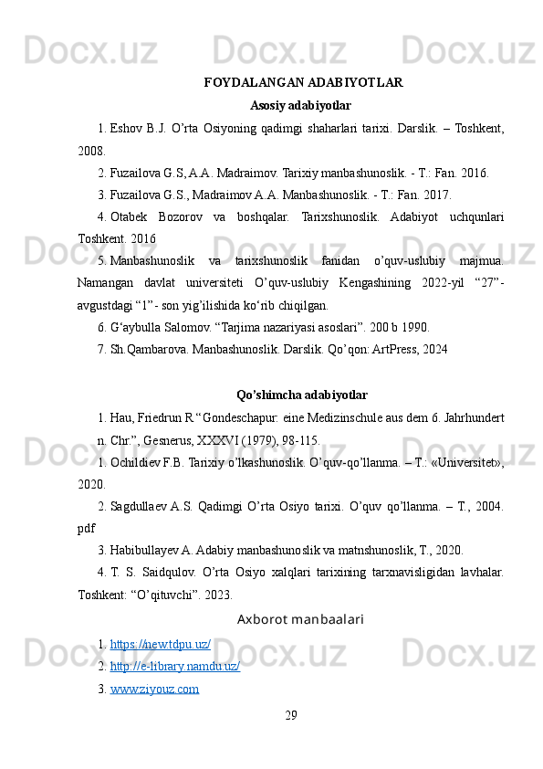 FOYDALANGAN ADABIYOTLAR
Asosiy adabiyotlar
1. Eshov   B.J.   O’rta   Osiyoning   qadimgi   shaharlari   tarixi.   Darslik.   –  Toshkent,
2008.
2. Fuzailova G.S, A.A. Madraimov. Tarixiy manbashunoslik. - T.: Fan. 2016.
3. Fuzailova G.S., Madraimov A.A. Manbashunoslik. - T.: Fan. 2017.
4. Otabek   Bozorov   va   boshqalar.   Tarixshunoslik.   Adabiyot   uchqunlari
Toshkent. 2016
5. Manbashunoslik   va   tarixshunoslik   fanidan   o’quv-uslubiy   majmua.
Namangan   davlat   universiteti   O’quv-uslubiy   Kengashining   2022-yil   “27”-
avgustdagi “1”- son yig’ilishida ko‘rib chiqilgan.
6. G‘aybulla Salomov. “Tarjima nazariyasi asoslari”. 200 b 1990.
7. Sh.Qambarova. Manbashunoslik. Darslik. Qo’qon: ArtPress, 2024
  Qo’shimcha adabiyotlar
1. Hau, Friedrun R “Gondeschapur: eine Medizinschule aus dem 6. Jahrhundert
n. Chr.”, Gesnerus, XXXVI (1979), 98-115.
1. Ochildiev F.B. Tarixiy o’lkashunoslik. O’quv-qo’llanma. – T.: «Universitet»,
2020.
2. Sagdullaev  A.S.   Qadimgi   O’rta   Osiyo   tarixi.   O’quv   qo’llanma.   –  T.,   2004.
pdf
3. Habibullayev A. Adabiy manbashunoslik va matnshunoslik, T., 2020.
4. T.   S.   Saidqulov.   O’rta   Osiyo   xalqlari   tarixining   tarxnavisligidan   lavhalar.
Toshkent: “O’qituvchi”. 2023.
Axborot   m anbaalari
1. https://new.tdpu.uz/     
2. http://e-library.namdu.uz/     
3. www.ziyouz.com     
29 