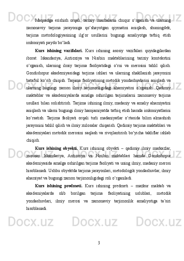 Maqsadga   erishish   orqali,   tarixiy   manbalarni   chuqur   o‘rganish   va   ularning
zamonaviy   tarjima   jarayoniga   qo‘shayotgan   qiymatini   aniqlash,   shuningdek,
tarjima   metodologiyasining   ilg‘or   usullarini   bugungi   amaliyotga   tatbiq   etish
imkoniyati paydo bo‘ladi.
Kurs   ishining   vazifalari.   Kurs   ishining   asosiy   vazifalari   quyidagilardan
iborat.   Iskandariya,   Antioxiya   va   Nisibin   maktablarining   tarixiy   kontekstini
o‘rganish,   ularning   ilmiy   tarjima   faoliyatidagi   o‘rni   va   merosini   tahlil   qilish.
Gondishopur   akademiyasidagi   tarjima   ishlari   va   ularning   shakllanish   jarayonini
batafsil ko‘rib chiqish. Tarjima faoliyatining metodik yondashuvlarini aniqlash va
ularning   bugungi   zamon   ilmiy   tarjimonligidagi   ahamiyatini   o‘rganish.   Qadimiy
maktablar   va   akademiyalarda   amalga   oshirilgan   tarjimalarni   zamonaviy   tarjima
usullari   bilan   solishtirish.  Tarjima   ishining   ilmiy,   madaniy   va   amaliy   ahamiyatini
aniqlash va ularni bugungi ilmiy hamjamiyatda tatbiq etish hamda imkoniyatlarini
ko‘rsatish.   Tarjima   faoliyati   orqali   turli   madaniyatlar   o‘rtasida   bilim   almashish
jarayonini tahlil qilish va ilmiy xulosalar chiqarish. Qadimiy tarjima maktablari va
akademiyalari   metodik  merosini   saqlash  va  rivojlantirish   bo‘yicha  takliflar   ishlab
chiqish.
Kurs   ishining   obyekti.   Kurs   ishining   obyekti   –   qadimiy   ilmiy   markazlar,
xususan   Iskandariya,   Antioxiya   va   Nisibin   maktablari   hamda   Gondishopur
akademiyasida amalga oshirilgan tarjima faoliyati va uning ilmiy, madaniy merosi
hisoblanadi. Ushbu obyektda tarjima jarayonlari, metodologik yondashuvlar, ilmiy
ahamiyat va bugungi zamon tarjimonligidagi roli o‘rganiladi.
Kurs   ishining   predmeti.   Kurs   ishining   predmeti   –   mazkur   maktab   va
akademiyalarda   olib   borilgan   tarjima   faoliyatining   uslublari,   metodik
yondashuvlari,   ilmiy   merosi   va   zamonaviy   tarjimonlik   amaliyotiga   ta’siri
hisoblanadi.
3 