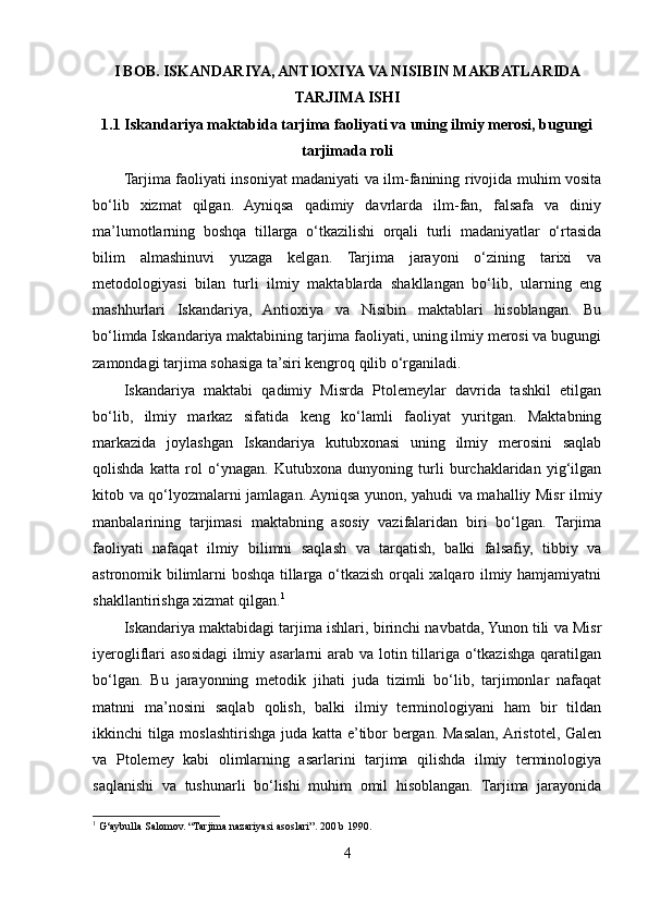 I BOB. ISKANDARIYA, ANTIOXIYA VA NISIBIN MAKBATLARIDA
TARJIMA ISHI
1.1 Iskandariya maktabida tarjima faoliyati va uning ilmiy merosi, bugungi
tarjimada roli
Tarjima faoliyati insoniyat madaniyati va ilm-fanining rivojida muhim vosita
bo‘lib   xizmat   qilgan.   Ayniqsa   qadimiy   davrlarda   ilm-fan,   falsafa   va   diniy
ma’lumotlarning   boshqa   tillarga   o‘tkazilishi   orqali   turli   madaniyatlar   o‘rtasida
bilim   almashinuvi   yuzaga   kelgan.   Tarjima   jarayoni   o‘zining   tarixi   va
metodologiyasi   bilan   turli   ilmiy   maktablarda   shakllangan   bo‘lib,   ularning   eng
mashhurlari   Iskandariya,   Antioxiya   va   Nisibin   maktablari   hisoblangan.   Bu
bo‘limda Iskandariya maktabining tarjima faoliyati, uning ilmiy merosi va bugungi
zamondagi tarjima sohasiga ta’siri kengroq qilib o‘rganiladi.
Iskandariya   maktabi   qadimiy   Misrda   Ptolemeylar   davrida   tashkil   etilgan
bo‘lib,   ilmiy   markaz   sifatida   keng   ko‘lamli   faoliyat   yuritgan.   Maktabning
markazida   joylashgan   Iskandariya   kutubxonasi   uning   ilmiy   merosini   saqlab
qolishda   katta   rol   o‘ynagan.   Kutubxona   dunyoning   turli   burchaklaridan   yig‘ilgan
kitob va qo‘lyozmalarni jamlagan. Ayniqsa yunon, yahudi va mahalliy Misr ilmiy
manbalarining   tarjimasi   maktabning   asosiy   vazifalaridan   biri   bo‘lgan.   Tarjima
faoliyati   nafaqat   ilmiy   bilimni   saqlash   va   tarqatish,   balki   falsafiy,   tibbiy   va
astronomik bilimlarni boshqa tillarga o‘tkazish orqali xalqaro ilmiy hamjamiyatni
shakllantirishga xizmat qilgan. 1
Iskandariya maktabidagi tarjima ishlari, birinchi navbatda, Yunon tili va Misr
iyerogliflari  asosidagi  ilmiy asarlarni arab va lotin tillariga o‘tkazishga qaratilgan
bo‘lgan.   Bu   jarayonning   metodik   jihati   juda   tizimli   bo‘lib,   tarjimonlar   nafaqat
matnni   ma’nosini   saqlab   qolish,   balki   ilmiy   terminologiyani   ham   bir   tildan
ikkinchi tilga moslashtirishga juda katta e’tibor bergan. Masalan, Aristotel, Galen
va   Ptolemey   kabi   olimlarning   asarlarini   tarjima   qilishda   ilmiy   terminologiya
saqlanishi   va   tushunarli   bo‘lishi   muhim   omil   hisoblangan.   Tarjima   jarayonida
1
 G‘aybulla Salomov. “Tarjima nazariyasi asoslari”. 200 b 1990.
4 