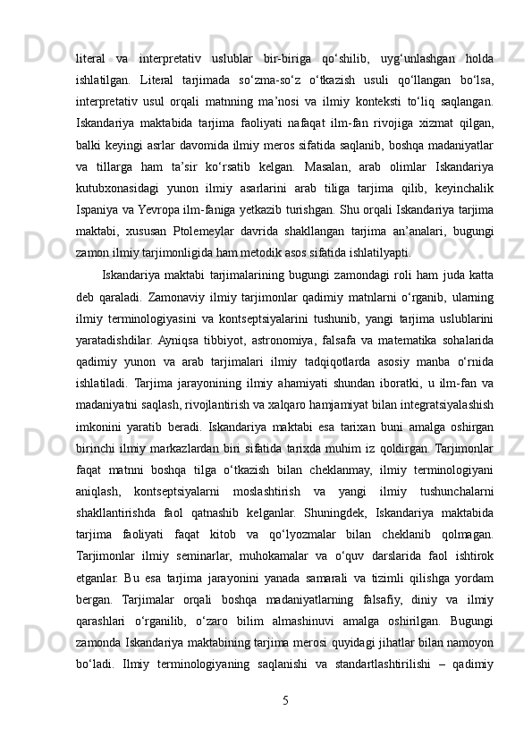 literal   va   interpretativ   uslublar   bir-biriga   qo‘shilib,   uyg‘unlashgan   holda
ishlatilgan.   Literal   tarjimada   so‘zma-so‘z   o‘tkazish   usuli   qo‘llangan   bo‘lsa,
interpretativ   usul   orqali   matnning   ma’nosi   va   ilmiy   konteksti   to‘liq   saqlangan.
Iskandariya   maktabida   tarjima   faoliyati   nafaqat   ilm-fan   rivojiga   xizmat   qilgan,
balki keyingi asrlar davomida ilmiy meros sifatida saqlanib, boshqa madaniyatlar
va   tillarga   ham   ta’sir   ko‘rsatib   kelgan.   Masalan,   arab   olimlar   Iskandariya
kutubxonasidagi   yunon   ilmiy   asarlarini   arab   tiliga   tarjima   qilib,   keyinchalik
Ispaniya va Yevropa ilm-faniga yetkazib turishgan. Shu orqali Iskandariya tarjima
maktabi,   xususan   Ptolemeylar   davrida   shakllangan   tarjima   an’analari,   bugungi
zamon ilmiy tarjimonligida ham metodik asos sifatida ishlatilyapti.
Iskandariya   maktabi   tarjimalarining   bugungi   zamondagi   roli   ham   juda   katta
deb   qaraladi.   Zamonaviy   ilmiy   tarjimonlar   qadimiy   matnlarni   o‘rganib,   ularning
ilmiy   terminologiyasini   va   kontseptsiyalarini   tushunib,   yangi   tarjima   uslublarini
yaratadishdilar.  Ayniqsa   tibbiyot,   astronomiya,   falsafa   va   matematika   sohalarida
qadimiy   yunon   va   arab   tarjimalari   ilmiy   tadqiqotlarda   asosiy   manba   o‘rnida
ishlatiladi.   Tarjima   jarayonining   ilmiy   ahamiyati   shundan   iboratki,   u   ilm-fan   va
madaniyatni saqlash, rivojlantirish va xalqaro hamjamiyat bilan integratsiyalashish
imkonini   yaratib   beradi.   Iskandariya   maktabi   esa   tarixan   buni   amalga   oshirgan
birinchi   ilmiy   markazlardan   biri   sifatida   tarixda   muhim   iz   qoldirgan.  Tarjimonlar
faqat   matnni   boshqa   tilga   o‘tkazish   bilan   cheklanmay,   ilmiy   terminologiyani
aniqlash,   kontseptsiyalarni   moslashtirish   va   yangi   ilmiy   tushunchalarni
shakllantirishda   faol   qatnashib   kelganlar.   Shuningdek,   Iskandariya   maktabida
tarjima   faoliyati   faqat   kitob   va   qo‘lyozmalar   bilan   cheklanib   qolmagan.
Tarjimonlar   ilmiy   seminarlar,   muhokamalar   va   o‘quv   darslarida   faol   ishtirok
etganlar.   Bu   esa   tarjima   jarayonini   yanada   samarali   va   tizimli   qilishga   yordam
bergan.   Tarjimalar   orqali   boshqa   madaniyatlarning   falsafiy,   diniy   va   ilmiy
qarashlari   o‘rganilib,   o‘zaro   bilim   almashinuvi   amalga   oshirilgan.   Bugungi
zamonda Iskandariya maktabining tarjima merosi quyidagi jihatlar bilan namoyon
bo‘ladi.   Ilmiy   terminologiyaning   saqlanishi   va   standartlashtirilishi   –   qadimiy
5 