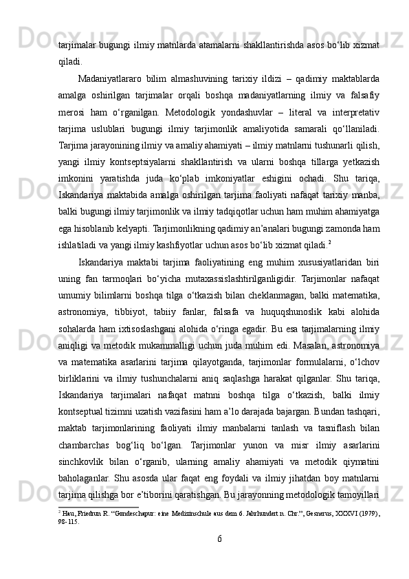 tarjimalar  bugungi ilmiy matnlarda atamalarni  shakllantirishda asos bo‘lib xizmat
qiladi.
Madaniyatlararo   bilim   almashuvining   tarixiy   ildizi   –   qadimiy   maktablarda
amalga   oshirilgan   tarjimalar   orqali   boshqa   madaniyatlarning   ilmiy   va   falsafiy
merosi   ham   o‘rganilgan.   Metodologik   yondashuvlar   –   literal   va   interpretativ
tarjima   uslublari   bugungi   ilmiy   tarjimonlik   amaliyotida   samarali   qo‘llaniladi.
Tarjima jarayonining ilmiy va amaliy ahamiyati – ilmiy matnlarni tushunarli qilish,
yangi   ilmiy   kontseptsiyalarni   shakllantirish   va   ularni   boshqa   tillarga   yetkazish
imkonini   yaratishda   juda   ko‘plab   imkoniyatlar   eshigini   ochadi.   Shu   tariqa,
Iskandariya   maktabida   amalga   oshirilgan   tarjima   faoliyati   nafaqat   tarixiy   manba,
balki bugungi ilmiy tarjimonlik va ilmiy tadqiqotlar uchun ham muhim ahamiyatga
ega hisoblanib kelyapti. Tarjimonlikning qadimiy an’analari bugungi zamonda ham
ishlatiladi va yangi ilmiy kashfiyotlar uchun asos bo‘lib xizmat qiladi. 2
 
Iskandariya   maktabi   tarjima   faoliyatining   eng   muhim   xususiyatlaridan   biri
uning   fan   tarmoqlari   bo‘yicha   mutaxassislashtirilganligidir.   Tarjimonlar   nafaqat
umumiy   bilimlarni   boshqa   tilga   o‘tkazish   bilan   cheklanmagan,   balki   matematika,
astronomiya,   tibbiyot,   tabiiy   fanlar,   falsafa   va   huquqshunoslik   kabi   alohida
sohalarda ham  ixtisoslashgani  alohida o‘ringa egadir. Bu  esa  tarjimalarning ilmiy
aniqligi   va   metodik  mukammalligi   uchun   juda   muhim   edi.   Masalan,   astronomiya
va   matematika   asarlarini   tarjima   qilayotganda,   tarjimonlar   formulalarni,   o‘lchov
birliklarini   va   ilmiy   tushunchalarni   aniq   saqlashga   harakat   qilganlar.   Shu   tariqa,
Iskandariya   tarjimalari   nafaqat   matnni   boshqa   tilga   o‘tkazish,   balki   ilmiy
kontseptual tizimni uzatish vazifasini ham a’lo darajada bajargan. Bundan tashqari,
maktab   tarjimonlarining   faoliyati   ilmiy   manbalarni   tanlash   va   tasniflash   bilan
chambarchas   bog‘liq   bo‘lgan.   Tarjimonlar   yunon   va   misr   ilmiy   asarlarini
sinchkovlik   bilan   o‘rganib,   ularning   amaliy   ahamiyati   va   metodik   qiymatini
baholaganlar.   Shu   asosda   ular   faqat   eng   foydali   va   ilmiy   jihatdan   boy   matnlarni
tarjima qilishga bor e’tiborini qaratishgan. Bu jarayonning metodologik tamoyillari
2
 Hau, Friedrun R. “Gondeschapur: eine Medizinschule aus dem 6. Jahrhundert n. Chr.”, Gesnerus, XXXVI (1979),
98-115.
6 