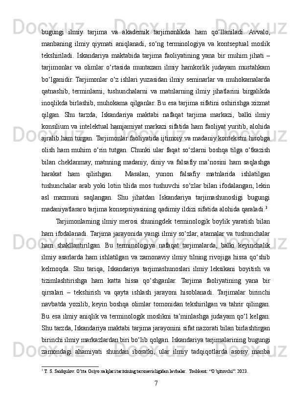 bugungi   ilmiy   tarjima   va   akademik   tarjimonlikda   ham   qo‘llaniladi.   Avvalo,
manbaning   ilmiy   qiymati   aniqlanadi,   so‘ng   terminologiya   va   kontseptual   moslik
tekshiriladi.   Iskandariya   maktabida   tarjima   faoliyatining   yana   bir   muhim   jihati   –
tarjimonlar   va   olimlar   o‘rtasida   muntazam   ilmiy   hamkorlik   judayam   mustahkam
bo‘lganidir. Tarjimonlar o‘z ishlari yuzasidan ilmiy seminarlar va muhokamalarda
qatnashib,   terminlarni,   tushunchalarni   va   matnlarning   ilmiy   jihatlarini   birgalikda
inoqlikda birlashib, muhokama qilganlar. Bu esa tarjima sifatini oshirishga xizmat
qilgan.   Shu   tarzda,   Iskandariya   maktabi   nafaqat   tarjima   markazi,   balki   ilmiy
konsilium va intelektual hamjamiyat markazi sifatida ham faoliyat yuritib, alohida
ajralib ham turgan. Tarjimonlar faoliyatida ijtimoiy va madaniy kontekstni hisobga
olish  ham  muhim   o‘rin  tutgan.  Chunki  ular  faqat   so‘zlarni   boshqa  tilga  o‘tkazish
bilan   cheklanmay,   matnning   madaniy,   diniy   va   falsafiy   ma’nosini   ham   saqlashga
harakat   ham   qilishgan.     Masalan,   yunon   falsafiy   matnlarida   ishlatilgan
tushunchalar   arab   yoki   lotin   tilida   mos   tushuvchi   so‘zlar   bilan   ifodalangan,   lekin
asl   mazmuni   saqlangan.   Shu   jihatdan   Iskandariya   tarjimashunosligi   bugungi
madaniyatlararo tarjima konsepsiyasining qadimiy ildizi sifatida alohida qaraladi. 3
Tarjimonlarning   ilmiy   merosi   shuningdek   terminologik   boylik   yaratish   bilan
ham ifodalanadi. Tarjima jarayonida yangi ilmiy so‘zlar, atamalar va tushunchalar
ham   shakllantirilgan.   Bu   terminologiya   nafaqat   tarjimalarda,   balki   keyinchalik
ilmiy   asarlarda   ham   ishlatilgan   va   zamonaviy   ilmiy   tilning  rivojiga   hissa   qo‘shib
kelmoqda.   Shu   tariqa,   Iskandariya   tarjimashunoslari   ilmiy   leksikani   boyitish   va
tizimlashtirishga   ham   katta   hissa   qo‘shganlar.   Tarjima   faoliyatining   yana   bir
qirralari   –   tekshirish   va   qayta   ishlash   jarayoni   hisoblanadi.   Tarjimalar   birinchi
navbatda  yozilib, keyin  boshqa  olimlar   tomonidan tekshirilgan  va tahrir  qilingan.
Bu esa ilmiy aniqlik va terminologik moslikni ta’minlashga judayam qo‘l kelgan.
Shu tarzda, Iskandariya maktabi tarjima jarayonini sifat nazorati bilan birlashtirgan
birinchi ilmiy markazlardan biri bo‘lib qolgan. Iskandariya tarjimalarining bugungi
zamondagi   ahamiyati   shundan   iboratki,   ular   ilmiy   tadqiqotlarda   asosiy   manba
3
 T. S. Saidqulov. O’rta Osiyo xalqlari tarixining tarxnavisligidan lavhalar.  Toshkent: “O’qituvchi”. 2023.
7 