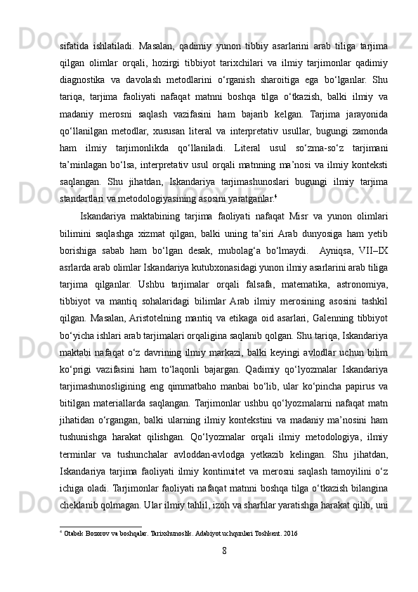 sifatida   ishlatiladi.   Masalan,   qadimiy   yunon   tibbiy   asarlarini   arab   tiliga   tarjima
qilgan   olimlar   orqali,   hozirgi   tibbiyot   tarixchilari   va   ilmiy   tarjimonlar   qadimiy
diagnostika   va   davolash   metodlarini   o‘rganish   sharoitiga   ega   bo‘lganlar.   Shu
tariqa,   tarjima   faoliyati   nafaqat   matnni   boshqa   tilga   o‘tkazish,   balki   ilmiy   va
madaniy   merosni   saqlash   vazifasini   ham   bajarib   kelgan.   Tarjima   jarayonida
qo‘llanilgan   metodlar,   xususan   literal   va   interpretativ   usullar,   bugungi   zamonda
ham   ilmiy   tarjimonlikda   qo‘llaniladi.   Literal   usul   so‘zma-so‘z   tarjimani
ta’minlagan   bo‘lsa,   interpretativ   usul   orqali   matnning   ma’nosi   va   ilmiy   konteksti
saqlangan.   Shu   jihatdan,   Iskandariya   tarjimashunoslari   bugungi   ilmiy   tarjima
standartlari va metodologiyasining asosini yaratganlar. 4
Iskandariya   maktabining   tarjima   faoliyati   nafaqat   Misr   va   yunon   olimlari
bilimini   saqlashga   xizmat   qilgan,   balki   uning   ta’siri  Arab   dunyosiga   ham   yetib
borishiga   sabab   ham   bo‘lgan   desak,   mubolag‘a   bo‘lmaydi.     Ayniqsa,   VII–IX
asrlarda arab olimlar Iskandariya kutubxonasidagi yunon ilmiy asarlarini arab tiliga
tarjima   qilganlar.   Ushbu   tarjimalar   orqali   falsafa,   matematika,   astronomiya,
tibbiyot   va   mantiq   sohalaridagi   bilimlar   Arab   ilmiy   merosining   asosini   tashkil
qilgan.   Masalan,  Aristotelning   mantiq   va   etikaga   oid   asarlari,   Galenning   tibbiyot
bo‘yicha ishlari arab tarjimalari orqaligina saqlanib qolgan. Shu tariqa, Iskandariya
maktabi   nafaqat   o‘z   davrining   ilmiy   markazi,   balki   keyingi   avlodlar   uchun   bilim
ko‘prigi   vazifasini   ham   to‘laqonli   bajargan.   Qadimiy   qo‘lyozmalar   Iskandariya
tarjimashunosligining   eng   qimmatbaho   manbai   bo‘lib,   ular   ko‘pincha   papirus   va
bitilgan   materiallarda   saqlangan.  Tarjimonlar   ushbu   qo‘lyozmalarni   nafaqat   matn
jihatidan   o‘rgangan,   balki   ularning   ilmiy   kontekstini   va   madaniy   ma’nosini   ham
tushunishga   harakat   qilishgan.   Qo‘lyozmalar   orqali   ilmiy   metodologiya,   ilmiy
terminlar   va   tushunchalar   avloddan-avlodga   yetkazib   kelingan.   Shu   jihatdan,
Iskandariya   tarjima   faoliyati   ilmiy   kontinuitet   va   merosni   saqlash   tamoyilini   o‘z
ichiga oladi. Tarjimonlar faoliyati nafaqat matnni boshqa tilga o‘tkazish bilangina
cheklanib qolmagan. Ular ilmiy tahlil, izoh va sharhlar yaratishga harakat qilib, uni
4
 Otabek Bozorov va boshqalar. Tarixshunoslik. Adabiyot uchqunlari Toshkent. 2016
8 