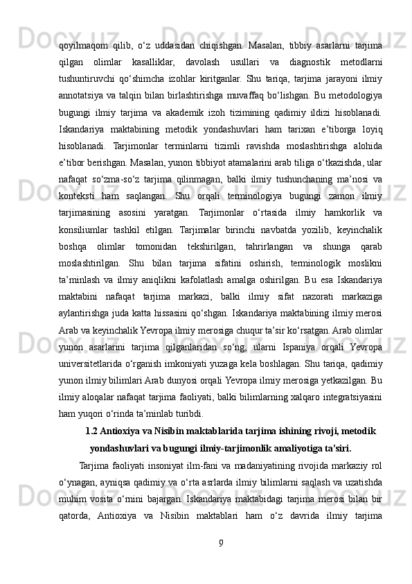 qoyilmaqom   qilib,   o‘z   uddasidan   chiqishgan.   Masalan,   tibbiy   asarlarni   tarjima
qilgan   olimlar   kasalliklar,   davolash   usullari   va   diagnostik   metodlarni
tushuntiruvchi   qo‘shimcha   izohlar   kiritganlar.   Shu   tariqa,   tarjima   jarayoni   ilmiy
annotatsiya   va   talqin   bilan   birlashtirishga   muvaffaq   bo‘lishgan.   Bu   metodologiya
bugungi   ilmiy   tarjima   va   akademik   izoh   tizimining   qadimiy   ildizi   hisoblanadi.
Iskandariya   maktabining   metodik   yondashuvlari   ham   tarixan   e’tiborga   loyiq
hisoblanadi.   Tarjimonlar   terminlarni   tizimli   ravishda   moslashtirishga   alohida
e’tibor berishgan. Masalan, yunon tibbiyot atamalarini arab tiliga o‘tkazishda, ular
nafaqat   so‘zma-so‘z   tarjima   qilinmagan,   balki   ilmiy   tushunchaning   ma’nosi   va
konteksti   ham   saqlangan.   Shu   orqali   terminologiya   bugungi   zamon   ilmiy
tarjimasining   asosini   yaratgan.   Tarjimonlar   o‘rtasida   ilmiy   hamkorlik   va
konsiliumlar   tashkil   etilgan.   Tarjimalar   birinchi   navbatda   yozilib,   keyinchalik
boshqa   olimlar   tomonidan   tekshirilgan,   tahrirlangan   va   shunga   qarab
moslashtirilgan.   Shu   bilan   tarjima   sifatini   oshirish,   terminologik   moslikni
ta’minlash   va   ilmiy   aniqlikni   kafolatlash   amalga   oshirilgan.   Bu   esa   Iskandariya
maktabini   nafaqat   tarjima   markazi,   balki   ilmiy   sifat   nazorati   markaziga
aylantirishga juda katta hissasini qo‘shgan. Iskandariya maktabining ilmiy merosi
Arab va keyinchalik Yevropa ilmiy merosiga chuqur ta’sir ko‘rsatgan. Arab olimlar
yunon   asarlarini   tarjima   qilganlaridan   so‘ng,   ularni   Ispaniya   orqali   Yevropa
universitetlarida o‘rganish imkoniyati yuzaga kela boshlagan. Shu tariqa, qadimiy
yunon ilmiy bilimlari Arab dunyosi orqali Yevropa ilmiy merosiga yetkazilgan. Bu
ilmiy aloqalar nafaqat tarjima faoliyati, balki bilimlarning xalqaro integratsiyasini
ham yuqori o‘rinda ta’minlab turibdi.
1.2 Antioxiya va Nisibin maktablarida tarjima ishining rivoji, metodik
yondashuvlari va bugungi ilmiy-tarjimonlik amaliyotiga ta’siri.
Tarjima   faoliyati   insoniyat   ilm-fani   va   madaniyatining   rivojida   markaziy   rol
o‘ynagan, ayniqsa qadimiy va o‘rta asrlarda ilmiy bilimlarni saqlash va uzatishda
muhim   vosita   o‘rnini   bajargan.   Iskandariya   maktabidagi   tarjima   merosi   bilan   bir
qatorda,   Antioxiya   va   Nisibin   maktablari   ham   o‘z   davrida   ilmiy   tarjima
9 