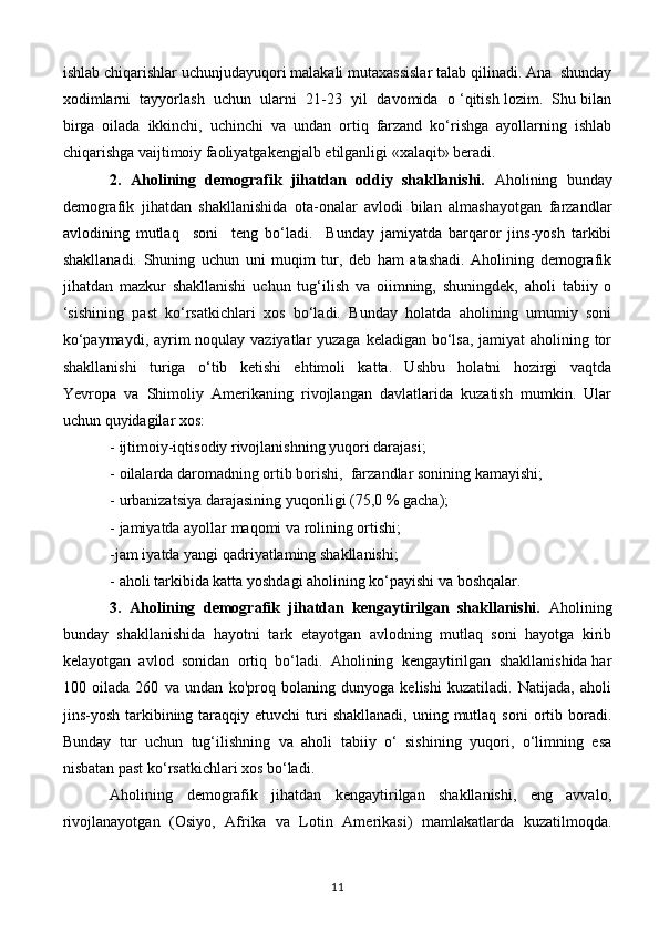 ishlab chiqarishlar uchunjudayuqori malakali mutaxassislar talab qilinadi. Ana  shunday
xodimlarni  tayyorlash  uchun  ularni  21-23  yil  davomida  o ‘qitish lozim.  Shu bilan
birga   oilada   ikkinchi,   uchinchi   va   undan   ortiq   farzand   ko‘rishga   ayollarning   ishlab
chiqarishga vaijtimoiy faoliyatgakengjalb etilganligi «xalaqit» beradi.
2.  Aholining  demografik  jihatdan  oddiy  shakllanishi.    Aholining  bunday
demografik   jihatdan   shakllanishida   ota-onalar   avlodi   bilan   almashayotgan   farzandlar
avlodining   mutlaq     soni     teng   bo‘ladi.     Bunday   jamiyatda   barqaror   jins-yosh   tarkibi
shakllanadi.   Shuning   uchun   uni   muqim   tur,   deb   ham   atashadi.   Aholining   demografik
jihatdan   mazkur   shakllanishi   uchun   tug‘ilish   va   oiimning,   shuningdek,   aholi   tabiiy   o
‘sishining   past   ko‘rsatkichlari   xos   bo‘ladi.   Bunday   holatda   aholining   umumiy   soni
ko‘paymaydi, ayrim  noqulay vaziyatlar  yuzaga keladigan bo‘lsa, jamiyat  aholining tor
shakllanishi     turiga     o‘tib     ketishi     ehtimoli     katta.     Ushbu     holatni     hozirgi     vaqtda
Yevropa   va   Shimoliy   Amerikaning   rivojlangan   davlatlarida   kuzatish   mumkin.   Ular
uchun quyidagilar xos:
- ijtimoiy-iqtisodiy rivojlanishning yuqori darajasi;
- oilalarda daromadning ortib borishi,  farzandlar sonining kamayishi;
- urbanizatsiya darajasining yuqoriligi (75,0 % gacha);
- jamiyatda ayollar maqomi va rolining ortishi;
-jam iyatda yangi qadriyatlaming shakllanishi;
- aholi tarkibida katta yoshdagi aholining ko‘payishi va boshqalar.
3.  Aholining  demografik  jihatdan  kengaytirilgan  shakllanishi.   Aholining
bunday   shakllanishida   hayotni   tark   etayotgan   avlodning   mutlaq   soni   hayotga   kirib
kelayotgan  avlod  sonidan  ortiq  bo‘ladi.  Aholining  kengaytirilgan  shakllanishida har
100   oilada   260   va   undan   ko'proq   bolaning   dunyoga   kelishi   kuzatiladi.   Natijada,   aholi
jins-yosh  tarkibining  taraqqiy  etuvchi   turi  shakllanadi,   uning mutlaq  soni  ortib boradi.
Bunday   tur   uchun   tug‘ilishning   va   aholi   tabiiy   o‘   sishining   yuqori,   o‘limning   esa
nisbatan past ko‘rsatkichlari xos bo‘ladi.
Aholining     demografik     jihatdan     kengaytirilgan     shakllanishi,     eng     avvalo,
rivojlanayotgan   (Osiyo,   Afrika   va   Lotin   Amerikasi)   mamlakatlarda   kuzatilmoqda.
11 