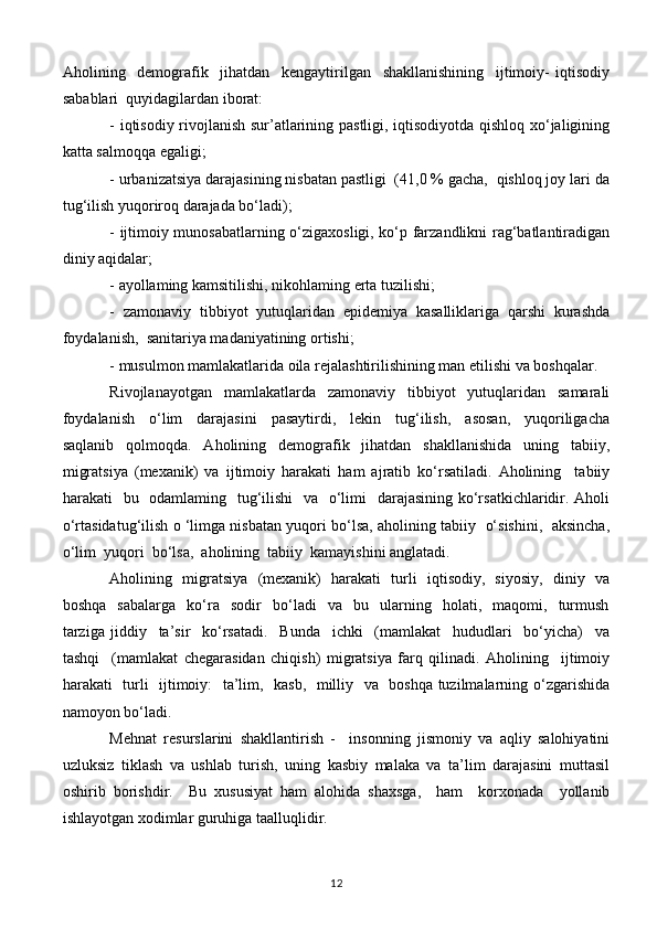 Aholining     demografik     jihatdan     kengaytirilgan     shakllanishining     ijtimoiy-   iqtisodiy
sabablari  quyidagilardan iborat:
- iqtisodiy rivojlanish sur’atlarining pastligi, iqtisodiyotda qishloq xo‘jaligining
katta salmoqqa egaligi;
- urbanizatsiya darajasining nisbatan pastligi  (41,0 % gacha,  qishloq joy lari da
tug‘ilish yuqoriroq darajada bo‘ladi);
- ijtimoiy munosabatlarning o‘zigaxosligi, ko‘p farzandlikni rag‘batlantiradigan
diniy aqidalar;
- ayollaming kamsitilishi, nikohlaming erta tuzilishi;
-  zamonaviy  tibbiyot  yutuqlaridan  epidemiya  kasalliklariga  qarshi  kurashda
foydalanish,  sanitariya madaniyatining ortishi;
- musulmon mamlakatlarida oila rejalashtirilishining man etilishi va boshqalar.
Rivojlanayotgan     mamlakatlarda     zamonaviy     tibbiyot     yutuqlaridan     samarali
foydalanish     o‘lim     darajasini     pasaytirdi,     lekin     tug‘ilish,     asosan,     yuqoriligacha
saqlanib   qolmoqda.   Aholining   demografik   jihatdan   shakllanishida   uning   tabiiy,
migratsiya   (mexanik)   va   ijtimoiy   harakati   ham   ajratib   ko‘rsatiladi.   Aholining     tabiiy
harakati   bu   odamlaming   tug‘ilishi    va   o‘limi   darajasining ko‘rsatkichlaridir. Aholi
o‘rtasidatug‘ilish o ‘limga nisbatan yuqori bo‘lsa, aholining tabiiy   o‘sishini,   aksincha,
o‘lim  yuqori  bo‘lsa,  aholining  tabiiy  kamayishini anglatadi.
Aholining   migratsiya   (mexanik)   harakati   turli   iqtisodiy,   siyosiy,   diniy   va
boshqa     sabalarga     ko‘ra     sodir     bo‘ladi     va     bu     ularning    holati,    maqomi,    turmush
tarziga   jiddiy     ta’sir     ko‘rsatadi.     Bunda     ichki     (mamlakat     hududlari     bo‘yicha)     va
tashqi     (mamlakat   chegarasidan   chiqish)   migratsiya   farq   qilinadi.   Aholining     ijtimoiy
harakati   turli   ijtimoiy:   ta’lim,   kasb,   milliy   va   boshqa tuzilmalarning o‘zgarishida
namoyon bo‘ladi.
Mehnat   resurslarini   shakllantirish   -     insonning   jismoniy   va   aqliy   salohiyatini
uzluksiz   tiklash   va   ushlab   turish,   uning   kasbiy   malaka   va   ta’lim   darajasini   muttasil
oshirib   borishdir.     Bu   xususiyat   ham   alohida   shaxsga,     ham     korxonada     yollanib
ishlayotgan xodimlar guruhiga taalluqlidir.
12 