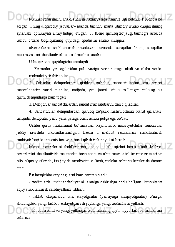 Mehnat resurslarini shakllantirish nazariyasiga fransuz iqtisodchisi F.Kene asos
solgan. Uning «Iqtisodiy jadvallar» asarida birinchi marta ijtimoiy ishlab chiqarishning
aylanishi  qonuniyati  ilmiy tadqiq  etilgan.  F.  Kene  qishloq xo‘jaligi tarmog‘i  asosida
ushbu  o‘zaro  bogiiqlikning  quyidagi  qoidasini  ishlab  chiqqan: 
«Resurslarni     shakllantirish     muntazam     ravishda     xarajatlar     bilan,     xarajatlar
esa resurslarni shakllantirish bilan almashib turadi». 
U bu qoidani quyidagicha asoslaydi:
1.  Fermerlar  yer  egalaridan  pul  evaziga  yerni  ijaraga  oladi  va  o‘sha  yerda 
mahsulot yetishtiradilar.
2.     Odamlar     dehqonlardan     qishloq     xo‘jalik,     sanoatchilardan     esa     sanoat
mahsulotlarini   xarid   qiladilar,   natijada,   yer   ijarasi   uchun   to ‘langan   pulning   bir
qismi dehqonlarga ham tegadi.
3. Dehqonlar sanoatchilardan sanoat mahsulotlarini xarid qiladilar.
4.  Sanoatchilar  dehqonlardan  qishloq  xo‘jalik  mahsulotlarini  xarid  qilishadi,
natijada, dehqonlar yerni yana ijaraga olish uchun pulga ega bo‘ladi.
Ushbu  qoida  mukammal  bo‘lmasdan,  keyinchalik  nazariyotchilar  tomonidan
jiddiy     ravishda     takomillashtirilgan,     Lekin     u     mehnat     resurslarini     shakllantirish
mohiyati haqida umumiy tasaw ur hosil qilish imkoniyatini beradi.
Mehnat   resurslarini   shakllantirish,   odatda,   to‘rtbosqichni   bosib   o‘tadi.   Mehnat
resurslarini shakllantirish maktabdan boshlanadi va o‘rta maxsus ta’lim muassasalari va
oliy  o‘quv  yurtlarida,   ish   joyida  amaliyotni   o  ‘tash,   malaka   oshirish   kurslarida   davom
etadi.
Bu bosqichlar quyidagilarni ham qamrab oladi:
- xodimlarda   mehnat faoliyatini   amalga oshirishga  qodir  bo‘lgan jismoniy va
aqliy shakllantirish salohiyatlarni tiklash;
-    ishlab     chiqarishni    tark    etayotganlar     (pensiyaga    chiqayotganlar)     o‘miga,
shuningdek, yangi tashkil  etilayotgan ish joylariga yangi xodimlarni yollash;
- ish bilan band va yangi yollangan xodimlarning qayta tayyorlash va malakasini
oshirish.
13 