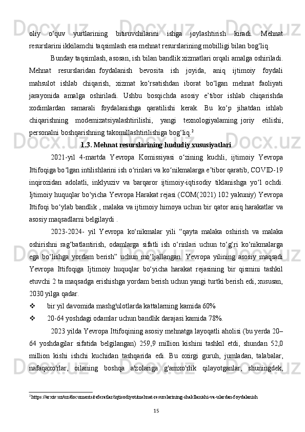 oliy     o‘quv     yurtlarining     bitiruvchilarini     ishga     joylashtirish     kiradi.     Mehnat
resurslarini ikkilamchi taqsimlash esa mehnat resurslarining mobilligi bilan bog‘liq. 
Bunday taqsimlash, asosan, ish bilan bandlik xizmatlari orqali amalga oshiriladi.
Mehnat     resurslaridan   foydalanish     bevosita     ish     joyida,     aniq     ijtimoiy     foydali
mahsulot    ishlab     chiqarish,     xizmat    ko‘rsatishdan    iborat     bo‘lgan     mehnat     faoliyati
jarayonida   amalga   oshiriladi.   Ushbu   bosqichda   asosiy   e’tibor   ishlab   chiqarishda
xodimlardan     samarali     foydalanishga     qaratilishi     kerak.     Bu     ko‘p     jihatdan     ishlab
chiqarishning     modemizatsiyalashtirilishi,     yangi     texnologiyalaming   joriy     etilishi,
personalni boshqarishning takomillashtirilishiga bog‘liq. 2
1.3. Mehnat resurslarining hududiy xususiyatlari
2021-yil   4-martda   Yevropa   Komissiyasi   o zining   kuchli,   ijtimoiy   Yevropaʻ
Ittifoqiga bo lgan intilishlarini ish o rinlari va ko nikmalarga e tibor qaratib, COVID-19	
ʻ ʻ ʻ ʼ
inqirozidan   adolatli,   inklyuziv   va   barqaror   ijtimoiy-iqtisodiy   tiklanishga   yo l   ochdi.	
ʻ
Ijtimoiy huquqlar bo yicha Yevropa Harakat rejasi (COM(2021) 102 yakuniy) Yevropa	
ʻ
Ittifoqi bo ylab bandlik , malaka va ijtimoiy himoya uchun bir qator aniq harakatlar va	
ʻ
asosiy maqsadlarni belgilaydi .
2023-2024-   yil   Yevropa   ko‘nikmalar   yili   “qayta   malaka   oshirish   va   malaka
oshirishni   rag‘batlantirish,   odamlarga   sifatli   ish   o‘rinlari   uchun   to‘g‘ri   ko‘nikmalarga
ega   bo‘lishga   yordam   berish”   uchun   mo‘ljallangan.   Yevropa   yilining   asosiy   maqsadi
Yevropa   Ittifoqiga   Ijtimoiy   huquqlar   bo‘yicha   harakat   rejasining   bir   qismini   tashkil
etuvchi 2 ta maqsadga erishishga yordam berish uchun yangi turtki berish edi, xususan,
2030 yilga qadar.
 bir yil davomida mashg'ulotlarda kattalarning kamida 60%
 20-64 yoshdagi odamlar uchun bandlik darajasi kamida 78%.
2023 yilda Yevropa Ittifoqining asosiy mehnatga layoqatli aholisi (bu yerda 20–
64   yoshdagilar   sifatida   belgilangan)   259,9   million   kishini   tashkil   etdi,   shundan   52,0
million   kishi   ishchi   kuchidan   tashqarida   edi.   Bu   oxirgi   guruh,   jumladan,   talabalar,
nafaqaxo'rlar,   oilaning   boshqa   a'zolariga   g'amxo'rlik   qilayotganlar,   shuningdek,
2
 https://arxiv.uz/uz/documents/referatlar/iqtisodiyot/mehnat-resurslarining-shakllanishi-va-ulardan-foydalanish
15 