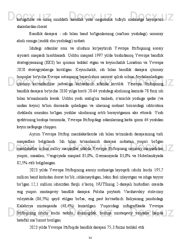 ko'ngillilar   va   uzoq   muddatli   kasallik   yoki   nogironlik   tufayli   mehnatga   layoqatsiz
shaxslardan iborat.
Bandlik   darajasi   -   ish   bilan   band   bo'lganlarning   (ma'lum   yoshdagi)   umumiy
aholi soniga (xuddi shu yoshdagi) nisbati.
Ishdagi   odamlar   soni   va   ulushini   ko'paytirish   Yevropa   Ittifoqining   asosiy
siyosati   maqsadi   hisoblanadi.   Ushbu   maqsad   1997   yilda   boshidanoq   Yevropa   bandlik
strategiyasining   (EES)   bir   qismini   tashkil   etgan   va   keyinchalik   Lissabon   va   Yevropa
2020   strategiyalariga   kiritilgan.   Keyinchalik,   ish   bilan   bandlik   darajasi   ijtimoiy
huquqlar bo'yicha Evropa ustunining bajarilishini nazorat qilish uchun foydalaniladigan
ijtimoiy   ko'rsatkichlar   jadvaliga   ko'rsatkich   sifatida   kiritildi.   Yevropa   Ittifoqining
bandlik darajasi bo'yicha 2030 yilga borib 20-64 yoshdagi aholining kamida 78 foizi ish
bilan   ta'minlanishi   kerak.   Ushbu   yosh   oralig'ini   tanlash,   o'smirlik   yoshiga   qadar   (va
undan   keyin)   ta'lim   doirasida   qoladigan   va   ularning   mehnat   bozoridagi   ishtirokini
cheklashi   mumkin   bo'lgan   yoshlar   ulushining   ortib   borayotganini   aks   ettiradi.   Yosh
spektrining boshqa tomonida, Yevropa Ittifoqidagi odamlarning katta qismi 64 yoshdan
keyin nafaqaga chiqqan.
Ayrim   Yevropa   Ittifoqi   mamlakatlarida   ish   bilan   ta'minlash   darajasining   turli
maqsadlari   belgilandi.   Ish   bilan   ta'minlanish   darajasi   nisbatan   yuqori   bo'lgan
mamlakatlar uchun milliy maqsadlar odatda Yevropa Ittifoqining umumiy maqsadidan
yuqori,   masalan,   Vengriyada   maqsad   85,0%,   Germaniyada   83,0%   va   Niderlandiyada
82,5% etib belgilangan.
2023   yilda   Yevropa   Ittifoqining   asosiy   mehnatga   layoqatli   ishchi   kuchi   195,7
million band kishidan iborat bo‘lib, ishlamaydigan, lekin faol izlayotgan va ishga tayyor
bo‘lgan   12,1   million   ishsizdan   farqli   o‘laroq.   NUTSning   2-darajali   hududlari   orasida
eng   yuqori   mintaqaviy   bandlik   darajasi   Polsha   poytaxti   Varshavskiy   stoleczny
viloyatida   (86,5%)   qayd   etilgan   bo'lsa,   eng   past   ko'rsatkich   Italiyaning   janubidagi
Kalabriya   mintaqasida   (48,4%)   kuzatilgan.   Yuqoridagi   infografikada   Yevropa
Ittifoqining   ishchi   kuchi   tarkibi,   shuningdek,   boshqa   mintaqaviy   voqealar   haqida
batafsil ma’lumot berilgan.
2023 yilda Yevropa Ittifoqida bandlik darajasi 75,3 foizni tashkil etdi
16 