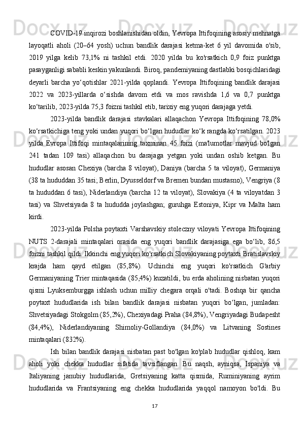 COVID-19 inqirozi boshlanishidan oldin, Yevropa Ittifoqining asosiy mehnatga
layoqatli   aholi   (20–64   yosh)   uchun   bandlik   darajasi   ketma-ket   6   yil   davomida   o'sib,
2019   yilga   kelib   73,1%   ni   tashkil   etdi.   2020   yilda   bu   ko'rsatkich   0,9   foiz   punktga
pasayganligi sababli keskin yakunlandi. Biroq, pandemiyaning dastlabki bosqichlaridagi
deyarli   barcha   yo‘qotishlar   2021-yilda   qoplandi.   Yevropa   Ittifoqining   bandlik   darajasi
2022   va   2023-yillarda   o‘sishda   davom   etdi   va   mos   ravishda   1,6   va   0,7   punktga
ko‘tarilib, 2023-yilda 75,3 foizni tashkil etib, tarixiy eng yuqori darajaga yetdi.
2023-yilda   bandlik   darajasi   stavkalari   allaqachon   Yevropa   Ittifoqining   78,0%
ko‘rsatkichiga teng yoki undan yuqori bo‘lgan hududlar ko‘k rangda ko‘rsatilgan. 2023
yilda   Evropa   Ittifoqi   mintaqalarining   taxminan   45   foizi   (ma'lumotlar   mavjud   bo'lgan
241   tadan   109   tasi)   allaqachon   bu   darajaga   yetgan   yoki   undan   oshib   ketgan.   Bu
hududlar   asosan   Chexiya   (barcha   8   viloyat),   Daniya   (barcha   5   ta   viloyat),   Germaniya
(38 ta hududdan 35 tasi; Berlin, Dyusseldorf va Bremen bundan mustasno), Vengriya (8
ta  hududdan   6   tasi),  Niderlandiya   (barcha   12  ta   viloyat),   Slovakiya  (4  ta   viloyatdan   3
tasi)   va   Shvetsiyada   8   ta   hududda   joylashgan;   guruhga   Estoniya,   Kipr   va   Malta   ham
kirdi.
2023-yilda Polsha poytaxti Varshavskiy stoleczny viloyati Yevropa Ittifoqining
NUTS   2-darajali   mintaqalari   orasida   eng   yuqori   bandlik   darajasiga   ega   bo‘lib,   86,5
foizni tashkil qildi. Ikkinchi eng yuqori ko'rsatkich Slovakiyaning poytaxti Bratislavskiy
krajda   ham   qayd   etilgan   (85,8%).   Uchinchi   eng   yuqori   ko'rsatkich   G'arbiy
Germaniyaning Trier mintaqasida (85,4%) kuzatildi, bu erda aholining nisbatan yuqori
qismi   Lyuksemburgga   ishlash   uchun   milliy   chegara   orqali   o'tadi.   Boshqa   bir   qancha
poytaxt   hududlarida   ish   bilan   bandlik   darajasi   nisbatan   yuqori   bo lgan,   jumladan:ʻ
Shvetsiyadagi Stokgolm (85,2%), Chexiyadagi Praha (84,8%), Vengriyadagi Budapesht
(84,4%),   Niderlandiyaning   Shimoliy-Gollandiya   (84,0%)   va   Litvaning   Sostines
mintaqalari (832%).
Ish   bilan   bandlik   darajasi   nisbatan   past   bo'lgan   ko'plab   hududlar   qishloq,   kam
aholi   yoki   chekka   hududlar   sifatida   tavsiflangan.   Bu   naqsh,   ayniqsa,   Ispaniya   va
Italiyaning   janubiy   hududlarida,   Gretsiyaning   katta   qismida,   Ruminiyaning   ayrim
hududlarida   va   Frantsiyaning   eng   chekka   hududlarida   yaqqol   namoyon   bo'ldi.   Bu
17 