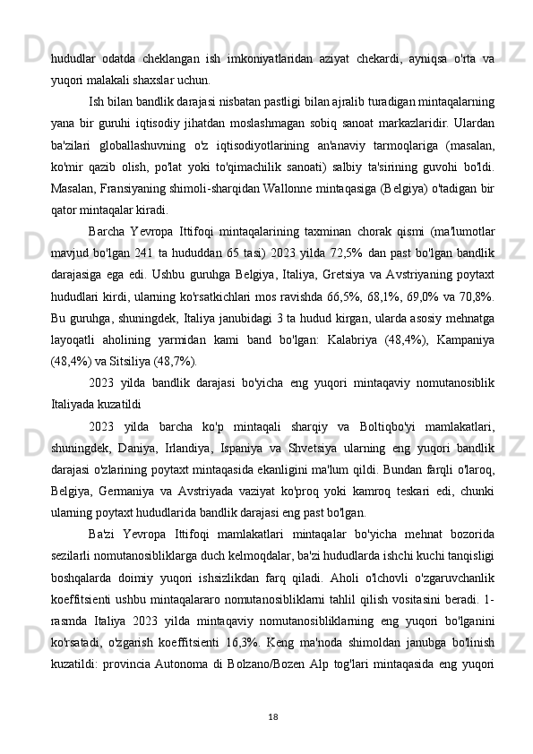 hududlar   odatda   cheklangan   ish   imkoniyatlaridan   aziyat   chekardi,   ayniqsa   o'rta   va
yuqori malakali shaxslar uchun.
Ish bilan bandlik darajasi nisbatan pastligi bilan ajralib turadigan mintaqalarning
yana   bir   guruhi   iqtisodiy   jihatdan   moslashmagan   sobiq   sanoat   markazlaridir.   Ulardan
ba'zilari   globallashuvning   o'z   iqtisodiyotlarining   an'anaviy   tarmoqlariga   (masalan,
ko'mir   qazib   olish,   po'lat   yoki   to'qimachilik   sanoati)   salbiy   ta'sirining   guvohi   bo'ldi.
Masalan, Fransiyaning shimoli-sharqidan Wallonne mintaqasiga (Belgiya) o'tadigan bir
qator mintaqalar kiradi.
Barcha   Yevropa   Ittifoqi   mintaqalarining   taxminan   chorak   qismi   (ma'lumotlar
mavjud   bo'lgan   241   ta   hududdan   65   tasi)   2023   yilda   72,5%   dan   past   bo'lgan   bandlik
darajasiga   ega   edi.   Ushbu   guruhga   Belgiya,   Italiya,   Gretsiya   va   Avstriyaning   poytaxt
hududlari kirdi, ularning ko'rsatkichlari mos ravishda 66,5%, 68,1%, 69,0% va 70,8%.
Bu guruhga, shuningdek, Italiya janubidagi 3 ta hudud kirgan, ularda asosiy mehnatga
layoqatli   aholining   yarmidan   kami   band   bo'lgan:   Kalabriya   (48,4%),   Kampaniya
(48,4%) va Sitsiliya (48,7%).
2023   yilda   bandlik   darajasi   bo'yicha   eng   yuqori   mintaqaviy   nomutanosiblik
Italiyada kuzatildi
2023   yilda   barcha   ko'p   mintaqali   sharqiy   va   Boltiqbo'yi   mamlakatlari,
shuningdek,   Daniya,   Irlandiya,   Ispaniya   va   Shvetsiya   ularning   eng   yuqori   bandlik
darajasi o'zlarining poytaxt mintaqasida ekanligini ma'lum qildi. Bundan farqli o'laroq,
Belgiya,   Germaniya   va   Avstriyada   vaziyat   ko'proq   yoki   kamroq   teskari   edi,   chunki
ularning poytaxt hududlarida bandlik darajasi eng past bo'lgan.
Ba'zi   Yevropa   Ittifoqi   mamlakatlari   mintaqalar   bo'yicha   mehnat   bozorida
sezilarli nomutanosibliklarga duch kelmoqdalar, ba'zi hududlarda ishchi kuchi tanqisligi
boshqalarda   doimiy   yuqori   ishsizlikdan   farq   qiladi.   Aholi   o'lchovli   o'zgaruvchanlik
koeffitsienti   ushbu   mintaqalararo   nomutanosibliklarni   tahlil   qilish   vositasini   beradi.   1-
rasmda   Italiya   2023   yilda   mintaqaviy   nomutanosibliklarning   eng   yuqori   bo'lganini
ko'rsatadi,   o'zgarish   koeffitsienti   16,3%.   Keng   ma'noda   shimoldan   janubga   bo'linish
kuzatildi:   provincia   Autonoma   di   Bolzano/Bozen   Alp   tog'lari   mintaqasida   eng   yuqori
18 