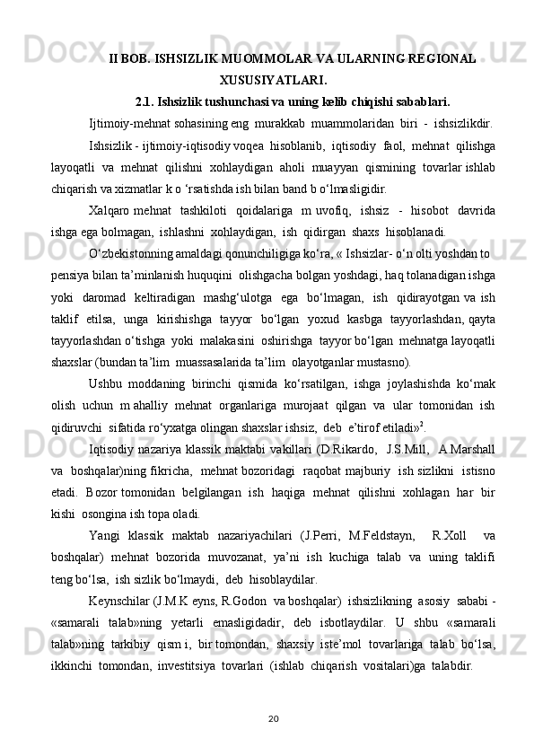 II BOB. ISHSIZLIK MUOMMOLAR VA ULARNING REGIONAL
XUSUSIYATLARI.
2.1. Ishsizlik tushunchasi va uning kelib chiqishi sabablari.
Ijtimoiy-mehnat sohasining eng  murakkab  muammolaridan  biri  -  ishsizlikdir.
Ishsizlik - ijtimoiy-iqtisodiy voqea  hisoblanib,  iqtisodiy  faol,  mehnat  qilishga
layoqatli  va  mehnat  qilishni  xohlaydigan  aholi  muayyan  qismining  tovarlar ishlab
chiqarish va xizmatlar k o ‘rsatishda ish bilan band b o‘lmasligidir.
Xalqaro  mehnat     tashkiloti     qoidalariga     m   uvofiq,     ishsiz     -     hisobot     davrida
ishga ega bolmagan,  ishlashni  xohlaydigan,  ish  qidirgan  shaxs  hisoblanadi.
O‘zbekistonning amaldagi qonunchiligiga ko‘ra, « Ishsizlar- o‘n olti yoshdan to
pensiya bilan ta’minlanish huquqini  olishgacha bolgan yoshdagi, haq tolanadigan ishga
yoki     daromad     keltiradigan   mashg‘ulotga   ega     bo‘lmagan,     ish    qidirayotgan  va  ish
taklif   etilsa,   unga   kirishishga    tayyor   bo‘lgan   yoxud   kasbga   tayyorlashdan, qayta
tayyorlashdan o‘tishga  yoki  malakasini  oshirishga  tayyor bo‘lgan  mehnatga layoqatli
shaxslar (bundan ta’lim  muassasalarida ta’lim  olayotganlar mustasno).
Ushbu  moddaning  birinchi  qismida  ko‘rsatilgan,  ishga  joylashishda  ko‘mak
olish  uchun  m ahalliy  mehnat  organlariga  murojaat  qilgan  va  ular  tomonidan  ish
qidiruvchi  sifatida ro‘yxatga olingan shaxslar ishsiz,  deb  e’tirof etiladi» 2
.
Iqtisodiy   nazariya   klassik   maktabi   vakillari   (D.Rikardo,     J.S.Mill,     A.Marshall
va   boshqalar)ning fikricha,   mehnat bozoridagi   raqobat majburiy   ish sizlikni   istisno
etadi.   Bozor tomonidan   belgilangan   ish   haqiga   mehnat   qilishni   xohlagan   har   bir
kishi  osongina ish topa oladi.
Yangi   klassik   maktab   nazariyachilari   (J.Perri,   M.Feldstayn,     R.Xoll     va
boshqalar)   mehnat   bozorida   muvozanat,   ya’ni   ish   kuchiga   talab   va   uning   taklifi
teng bo‘lsa,  ish sizlik bo‘lmaydi,  deb  hisoblaydilar.
Keynschilar (J.M.K eyns, R.Godon  va boshqalar)  ishsizlikning  asosiy  sababi -
«samarali   talab»ning   yetarli   emasligidadir,   deb   isbotlaydilar.   U   shbu   «samarali
talab»ning  tarkibiy  qism i,  bir tomondan,  shaxsiy  iste’mol  tovarlariga  talab  bo‘lsa,
ikkinchi  tomondan,  investitsiya  tovarlari  (ishlab  chiqarish  vositalari)ga  talabdir.
20 