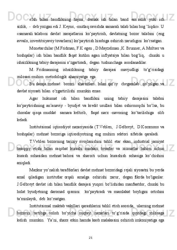 «Ish     bilan    bandlikning    hajmi,    demak    ish    bilan    band     em   aslik    yoki    ish
sizlik,  -  deb yozgan edi J. Keyns, -mutlaq ravishda samarali talab bilan bog ‘liqdir». U
«samarali talab»ni   davlat   xarajatlarini   ko‘paytirish,   davlatning   bozor   talabini   (eng
avvalo, investitsiyaviy tovarlarni) ko‘paytirish hisobiga oshirish zarurligini  ko‘rsatgan.
Monetarchilar (M.Fridman, F.K egen , D.Mayzelman ,K. Brunner, A.Moltser va
boshqalar)   ish   bilan   bandlik   faqat   kutilm   agan   inflyatsiya   bilan   bog‘liq,     chunki   u
ishsizlikning tabiiy darajasini o‘zgartiradi,  degan  tushunchaga  asoslanadilar.
M.   Fridmanning     ishsizlikning     tabiiy     darajasi     mavjudligi     to‘g‘risidagi
xulosasi muhim  metodologik  ahamiyatga  ega.  
Bu   daraja   mehnat     bozori     sharoitlari     bilan   qat’iy     chegaralab     qo‘yilgan   va
davlat siyosati bilan  o‘zgartirilishi  mumkin emas.
Agar   hukumat   ish   bilan   bandlikni   uning   tabiiy   darajasini   talabni
ko‘paytirishning   an’anaviy   -   byudjet   va   kredit   usullari   bilan   oshirmoqchi   bo‘lsa,   bu
choralar   qisqa   muddat     samara   keltirib,     faqat   narx   -navoning     ko‘tarilishiga     olib
keladi.
Institutsional   iqtisodiyot   nazariyasida   (T.Veblen,     J.Gelbreyt,     D.Kommons   va
boshqalar)  mehnat  bozoriga  iqtisodiyotning  eng  muhim  sektori  sifatida  qaraladi.
T.Veblen  bozorning  tarixiy  rivojlanishini  tahlil  etar  ekan,  industrial  jamiyat
taraqqiy  etishi  bilan  raqobat  kurashi  markazi  tovarlar  va  xizmatlar  bahosi  uchun
kurash  sohasidan  mehnat bahosi  va  sharoiti  uchun  kurashish  sohasiga  ko‘chishini
aniqladi.
Mazkur yo‘nalish tarafdorlari davlat mehnat bozoridagi rejali siyosatni bu yerda
amal     qiladigan     institutlar   orqali     amalga     oshirishi     zarur,     degan   fikrda   bo‘lganlar.
J.Gelbreyt   davlat   ish   bilan   bandlik   darajasi   yuqori   bo‘lishidan   manfaatdor,   chunki   bu
holat   byudjetning   daromad   qismini     ko‘paytiradi   va   mamlakat   boyligini   ortishini
ta’minlaydi,  deb  ko‘rsatgan.
Institutsional maktab vakillari qarashlarini tahlil etish asosida,  ularning mehnat
bozorini    tartibga   solish   bo‘yicha   nuqtayi   nazarlari    to‘g‘risida   quyidagi    xulosaga
kelish   mumkin.   Ya’ni, shaxs erkin hamda kasb malakasini oshirish imkoniyatiga ega
21 