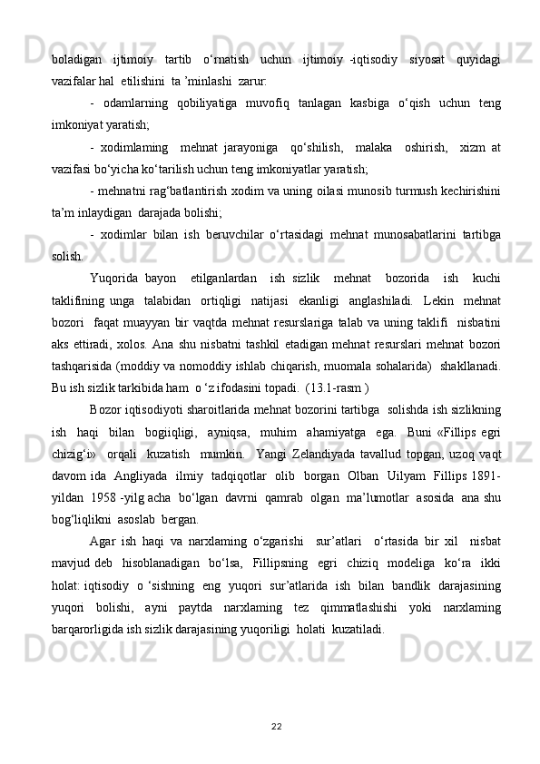 boladigan     ijtimoiy     tartib     o‘rnatish     uchun     ijtimoiy   -iqtisodiy     siyosat     quyidagi
vazifalar hal  etilishini  ta ’minlashi  zarur:
-    odamlarning    qobiliyatiga    muvofiq    tanlagan     kasbiga    o‘qish    uchun     teng
imkoniyat yaratish;
-   xodimlaming     mehnat   jarayoniga     qo‘shilish,     malaka     oshirish,     xizm   at
vazifasi bo‘yicha ko‘tarilish uchun teng imkoniyatlar yaratish;
- mehnatni rag‘batlantirish xodim va uning oilasi munosib turmush kechirishini
ta’m inlaydigan  darajada bolishi;
-   xodimlar   bilan   ish   beruvchilar   o‘rtasidagi   mehnat   munosabatlarini   tartibga
solish.
Yuqorida   bayon     etilganlardan     ish   sizlik     mehnat     bozorida     ish     kuchi
taklifining   unga     talabidan     ortiqligi     natijasi     ekanligi     anglashiladi.     Lekin     mehnat
bozori     faqat   muayyan   bir   vaqtda   mehnat   resurslariga   talab   va   uning   taklifi     nisbatini
aks   ettiradi,   xolos.   Ana   shu   nisbatni   tashkil   etadigan   mehnat   resurslari   mehnat   bozori
tashqarisida (moddiy va nomoddiy ishlab chiqarish, muomala sohalarida)   shakllanadi.
Bu ish sizlik tarkibida ham  o ‘z ifodasini topadi.  (13.1-rasm )
Bozor iqtisodiyoti sharoitlarida mehnat bozorini tartibga  solishda ish sizlikning
ish     haqi     bilan     bogiiqligi,     ayniqsa,     muhim     ahamiyatga     ega.     Buni   «Fillips   egri
chizig‘i»     orqali     kuzatish     mumkin.     Yangi   Zelandiyada   tavallud   topgan,   uzoq   vaqt
davom ida   Angliyada   ilmiy   tadqiqotlar    olib   borgan   Olban   Uilyam    Fillips 1891-
yildan  1958 -yilg acha  bo‘lgan  davrni  qamrab  olgan  ma’lumotlar  asosida  ana shu
bog‘liqlikni  asoslab  bergan.
Agar   ish   haqi   va   narxlaming   o‘zgarishi     sur’atlari     o‘rtasida   bir   xil     nisbat
mavjud   deb     hisoblanadigan     bo‘lsa,     Fillipsning     egri     chiziq     modeliga     ko‘ra     ikki
holat: iqtisodiy   o ‘sishning   eng   yuqori   sur’atlarida   ish   bilan   bandlik   darajasining
yuqori   bolishi,   ayni   paytda   narxlaming   tez   qimmatlashishi   yoki   narxlaming
barqarorligida ish sizlik darajasining yuqoriligi  holati  kuzatiladi.
22 