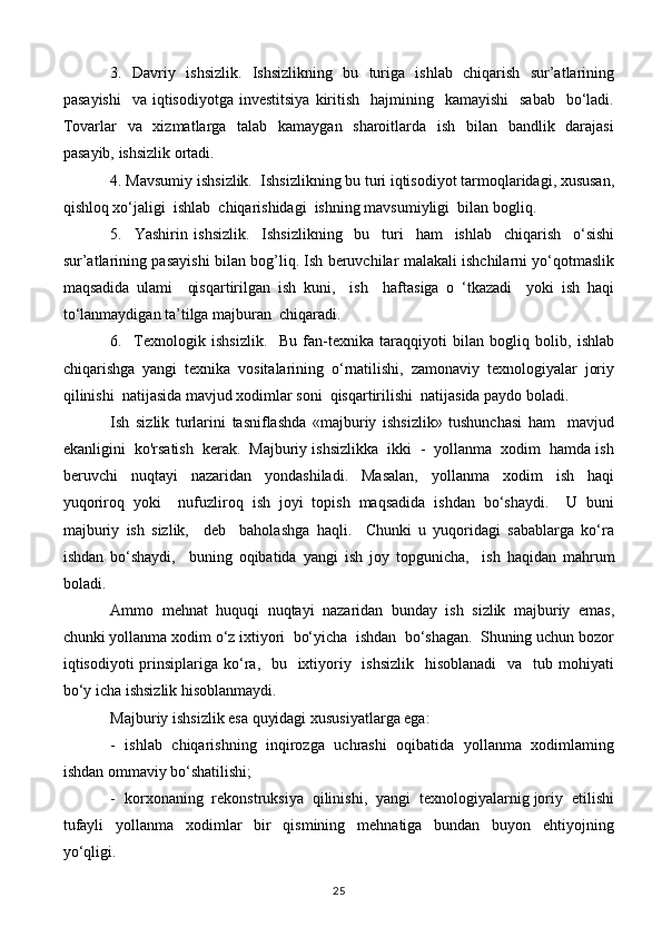 3.   Davriy   ishsizlik.   Ishsizlikning   bu   turiga   ishlab   chiqarish   sur’atlarining
pasayishi     va  iqtisodiyotga  investitsiya   kiritish     hajmining   kamayishi     sabab     bo‘ladi.
Tovarlar   va   xizmatlarga   talab   kamaygan   sharoitlarda   ish   bilan   bandlik   darajasi
pasayib, ishsizlik ortadi.
4. Mavsumiy ishsizlik.  Ishsizlikning bu turi iqtisodiyot tarmoqlaridagi, xususan,
qishloq xo‘jaligi  ishlab  chiqarishidagi  ishning mavsumiyligi  bilan bogliq.
5.     Yashirin   ishsizlik.     Ishsizlikning     bu     turi     ham     ishlab     chiqarish     o‘sishi
sur’atlarining pasayishi bilan bog’liq. Ish beruvchilar malakali ishchilarni yo‘qotmaslik
maqsadida   ulami     qisqartirilgan   ish   kuni,     ish     haftasiga   o   ‘tkazadi     yoki   ish   haqi
to‘lanmaydigan ta’tilga majburan  chiqaradi.
6.     Texnologik   ishsizlik.     Bu   fan-texnika   taraqqiyoti   bilan   bogliq   bolib,   ishlab
chiqarishga   yangi   texnika   vositalarining   o‘rnatilishi,   zamonaviy   texnologiyalar   joriy
qilinishi  natijasida mavjud xodimlar soni  qisqartirilishi  natijasida paydo boladi.
Ish   sizlik   turlarini   tasniflashda   «majburiy   ishsizlik»   tushunchasi   ham     mavjud
ekanligini  ko'rsatish  kerak.  Majburiy ishsizlikka  ikki  -  yollanma  xodim  hamda ish
beruvchi     nuqtayi     nazaridan     yondashiladi.     Masalan,     yollanma     xodim     ish     haqi
yuqoriroq   yoki     nufuzliroq   ish   joyi   topish   maqsadida   ishdan   bo‘shaydi.     U   buni
majburiy   ish   sizlik,     deb     baholashga   haqli.     Chunki   u   yuqoridagi   sabablarga   ko‘ra
ishdan   bo‘shaydi,     buning   oqibatida   yangi   ish   joy   topgunicha,     ish   haqidan   mahrum
boladi.
Ammo   mehnat   huquqi   nuqtayi   nazaridan   bunday   ish   sizlik   majburiy   emas,
chunki yollanma xodim o‘z ixtiyori  bo‘yicha  ishdan  bo‘shagan.  Shuning uchun bozor
iqtisodiyoti  prinsiplariga ko‘ra,   bu   ixtiyoriy   ishsizlik    hisoblanadi    va    tub mohiyati
bo‘y icha ishsizlik hisoblanmaydi.
Majburiy ishsizlik esa quyidagi xususiyatlarga ega:
-  ishlab   chiqarishning  inqirozga   uchrashi  oqibatida  yollanma  xodimlaming
ishdan ommaviy bo‘shatilishi;
-  korxonaning  rekonstruksiya  qilinishi,  yangi  texnologiyalarnig joriy  etilishi
tufayli     yollanma     xodimlar     bir     qismining     mehnatiga     bundan     buyon     ehtiyojning
yo‘qligi.
25 