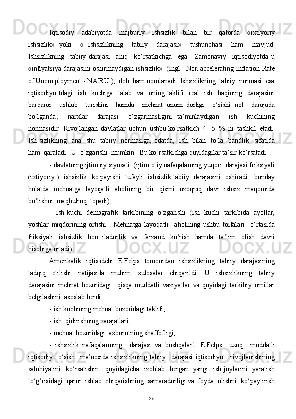 Iqtisodiy     adabiyotda     majburiy     ishsizlik     bilan     bir     qatorda     «ixtiyoriy
ishsizlik»   yoki     «   ishsizlikning     tabiiy     darajasi»     tushunchasi     ham     mavjud.
Ishsizlikning     tabiiy   darajasi     aniq     ko‘rsatkichga     ega.     Zamonaviy     iqtisodiyotda   u
«inflyatsiya darajasini oshirmaydigan ishsizlik»   (ingl.   Non-accelerating-inflation Rate
of Unem ployment - NAIRU ),  deb  ham nomlanadi. Ishsizlikning  tabiiy  normasi  esa
iqtisodiyo   tdagi     ish     kuchiga     talab     va     uning   taklifi     real     ish     haqining     darajasini
barqaror     ushlab     turishini     hamda     mehnat   unum   dorligi     o‘sishi   nol     darajada
bo‘lganda,     narxlar     darajasi     o‘zgarmasligini   ta’minlaydigan     ish     kuchining
normasidir.  Rivojlangan  davlatlar  uchun  ushbu ko‘rsatkich  4 - 5  %  ni  tashkil  etadi.
Ish sizlikning   ana   shu   tabiiy   normasiga, odatda,   ish   bilan   to‘la   bandlik   sifatida
ham  qaraladi.  U  o‘zgarishi  mumkin.  Bu ko‘rsatkichga quyidagilar ta’sir ko‘rsatadi:
- davlatning ijtimoiy siyosati  (ijtim o iy nafaqalarning yuqori  darajasi friksiyali
(ixtiyoriy )   ishsizlik   ko‘payishi   tufayli   ishsizlik tabiiy   darajasini   oshiradi:   bunday
holatda    mehnatga    layoqatli    aholining    bir     qismi     uzoqroq    davr    ishsiz    maqomida
bo‘lishni  maqbulroq  topadi);
-   ish kuchi   demografik   tarkibining   o‘zgarishi   (ish   kuchi   tarkibida   ayollar,
yoshlar   miqdorining   ortishi.     Mehnatga   layoqatli     aholining   ushbu   toifalari     o‘rtasida
friksiyali     ishsizlik     hom   iladorlik     va     farzand     ko‘rish     hamda     ta’lim     olish     davri
hisobiga ortadi).
Amerikalik    iqtisodchi     E.Felps     tomonidan     ishsizlikning    tabiiy    darajasining
tadqiq     etilishi     natijasida     muhim     xulosalar     chiqarildi.     U     ishsizlikning     tabiiy
darajasini   mehnat   bozoridagi     qisqa   muddatli   vaziyatlar   va   quyidagi   tarkibiy   omillar
belgilashini  asoslab berdi:
- ish kuchining mehnat bozoridagi taklifi;
- ish  qidirishning xarajatlari;
- mehnat bozoridagi  axborotning shaffofligi;
-   ishsizlik   nafaqalarming     darajasi   va   boshqalar1.   E.Felps     uzoq     muddatli
iqtisodiy     o‘sish     ma’nosida   ishsizlikning   tabiiy     darajasi   iqtisodiyot     rivojlanishining
salohiyatini    ko‘rsatishini    quyidagicha     izohlab    bergan:  yangi    ish  joylarini    yaratish
to‘g‘risidagi  qaror  ishlab  chiqarishning  samaradorligi va  foyda  olishni  ko‘paytirish
26 