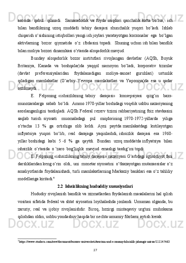 asosida     qabul     qilinadi.     Samaradorlik   va   foyda   miqdori   qanchalik   katta   bo‘lsa,     ish
bilan   bandlikning   uzoq   muddatli   tabiiy   darajasi   shunchalik   yuqori   bo‘ladi.   Ishlab
chiqarish o‘sishining istiqbollari yangi ish joylari yaratayotgan korxonalar  ega  bo‘lgan
aktivlarning   bozor   qiymatida   o‘z   ifodasini topadi.   Shuning uchun ish bilan bandlik
bilan moliya bozori dinamikasi o‘rtasida aloqadorlik mavjud.
Bunday   aloqadorlik   bozor   institutlari   rivojlangan   davlatlar   (AQSh,   Buyuk
Britaniya,   Kanada   va   boshqalar)da   yaqqol   namoyon   bo‘ladi,   korporativ   tizimlar
(davlat     preferensiyalaridan     foydalanadigan     moliya-sanoat     guruhlari)     ustunlik
qiladigan   mamlakatlar   (G‘arbiy   Yevropa   mamlakatlari   va   Yaponiya)da   esa   u   qadar
sezilmaydi.
E.     Felpsning   «ishsizlikning   tabiiy     darajasi»     konsepsiyasi     qizg‘in     baxs-
munozaralarga  sabab  bo‘ldi.  Ammo 1970-yillar boshidagi voqelik ushbu nazariyaning
asoslanganligini  tasdiqladi. AQSh Federal  rezerv tizimi  rahbariyatining foiz  stavkasini
saqlab   turish   siyosati     muomaladagi     pul     miqdorining   1970-1972-yillarda     yiliga
o‘rtacha   13   %     ga   ortishiga   olib    keldi.    Ayni     paytda  mamlakatdagi     kutilayotgan
inflyatsiya     yuqori     bo‘lib,    real     darajaga     yaqinlashdi,   ishsizlik     darajasi     esa     1960-
yillar boshidagi   kabi   5 -6   %   ga   qaytdi.   Bundan   uzoq muddatda inflyatsiya   bilan
ishsizlik  o‘rtasida  o ‘zaro  bog‘liqlik  mavjud  emasligi tasdig‘ini topdi.
E. Felpsning «ishsizlikning tabiiy darajasi» nazariyasi G‘arbdagi iqtisodiyot fani
darsliklaridan keng o‘rin  oldi,  uni  monetar siyosatini  o‘tkazayotgan mutaxassislar o‘z
amaliyotlarida foydalanishadi, turli mamlakatlarning Markaziy banklari esa o‘z tahliliy
modellariga kiritadi. 4
2.2   Ishsizlikning hududdiy xususiyatlari
Hududiy rivojlanish bandlik va xizmatlardan foydalanish masalalarini hal qilish
vositasi sifatida federal va shtat siyosatini loyihalashda jonlandi. Umuman olganda, bu
zaruriy,   real   va   ijobiy   rivojlanishdir.   Biroq,   hozirgi   mintaqaviy   urg'uni   muhokama
qilishdan oldin, ushbu yondashuv haqida bir nechta umumiy fikrlarni aytish kerak.
4
 https://www.studocu.com/row/document/buxoro-universiteti/tourism-and-economy/ishsizlik-jahongir-mirzo/111145463
27 