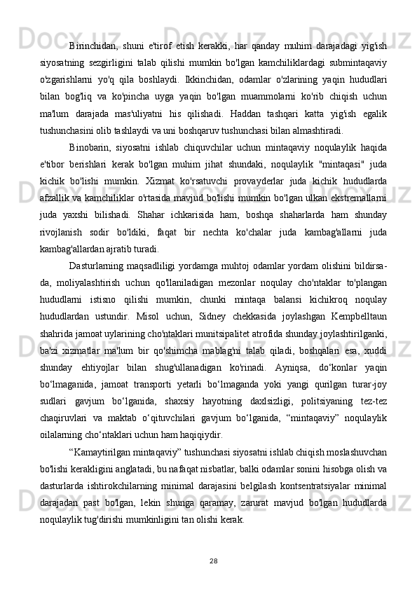 Birinchidan,   shuni   e'tirof   etish   kerakki,   har   qanday   muhim   darajadagi   yig'ish
siyosatning   sezgirligini   talab   qilishi   mumkin   bo'lgan   kamchiliklardagi   submintaqaviy
o'zgarishlarni   yo'q   qila   boshlaydi.   Ikkinchidan,   odamlar   o'zlarining   yaqin   hududlari
bilan   bog'liq   va   ko'pincha   uyga   yaqin   bo'lgan   muammolarni   ko'rib   chiqish   uchun
ma'lum   darajada   mas'uliyatni   his   qilishadi.   Haddan   tashqari   katta   yig'ish   egalik
tushunchasini olib tashlaydi va uni boshqaruv tushunchasi bilan almashtiradi.
Binobarin,   siyosatni   ishlab   chiquvchilar   uchun   mintaqaviy   noqulaylik   haqida
e'tibor   berishlari   kerak   bo'lgan   muhim   jihat   shundaki,   noqulaylik   "mintaqasi"   juda
kichik   bo'lishi   mumkin.   Xizmat   ko'rsatuvchi   provayderlar   juda   kichik   hududlarda
afzallik va kamchiliklar o'rtasida mavjud bo'lishi mumkin bo'lgan ulkan ekstremallarni
juda   yaxshi   bilishadi.   Shahar   ichkarisida   ham,   boshqa   shaharlarda   ham   shunday
rivojlanish   sodir   bo'ldiki,   faqat   bir   nechta   ko'chalar   juda   kambag'allarni   juda
kambag'allardan ajratib turadi.
Dasturlarning maqsadliligi  yordamga muhtoj  odamlar  yordam  olishini  bildirsa-
da,   moliyalashtirish   uchun   qo'llaniladigan   mezonlar   noqulay   cho'ntaklar   to'plangan
hududlarni   istisno   qilishi   mumkin,   chunki   mintaqa   balansi   kichikroq   noqulay
hududlardan   ustundir.   Misol   uchun,   Sidney   chekkasida   joylashgan   Kempbelltaun
shahrida jamoat uylarining cho'ntaklari munitsipalitet atrofida shunday joylashtirilganki,
ba'zi   xizmatlar   ma'lum   bir   qo'shimcha   mablag'ni   talab   qiladi,   boshqalari   esa,   xuddi
shunday   ehtiyojlar   bilan   shug'ullanadigan   ko'rinadi.   Ayniqsa,   do‘konlar   yaqin
bo‘lmaganida,   jamoat   transporti   yetarli   bo‘lmaganda   yoki   yangi   qurilgan   turar-joy
sudlari   gavjum   bo‘lganida,   shaxsiy   hayotning   daxlsizligi,   politsiyaning   tez-tez
chaqiruvlari   va   maktab   o‘qituvchilari   gavjum   bo‘lganida,   “mintaqaviy”   noqulaylik
oilalarning cho‘ntaklari uchun ham haqiqiydir.
“Kamaytirilgan mintaqaviy” tushunchasi siyosatni ishlab chiqish moslashuvchan
bo'lishi kerakligini anglatadi, bu nafaqat nisbatlar, balki odamlar sonini hisobga olish va
dasturlarda   ishtirokchilarning   minimal   darajasini   belgilash   kontsentratsiyalar   minimal
darajadan   past   bo'lgan,   lekin   shunga   qaramay,   zarurat   mavjud   bo'lgan   hududlarda
noqulaylik tug'dirishi mumkinligini tan olishi kerak.
28 