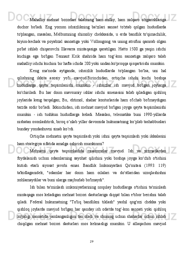 Mahalliy   mehnat   bozorlari   talabning   ham   milliy,   ham   xalqaro   o'zgarishlariga
duchor   bo'ladi.   Eng   yomon   ishsizlikning   ba'zilari   sanoat   to'xtab   qolgan   hududlarda
to'plangan,   masalan,   Melburnning   shimoliy   chekkasida,   u   erda   bandlik   to'qimachilik,
kiyim-kechak   va   poyabzal   sanoatiga   yoki   Vollongong   va   uning   atrofini   qamrab   olgan
po'lat   ishlab   chiqaruvchi   Illavarra   mintaqasiga   qaratilgan.   Hatto   1500   ga   yaqin   ishchi
kuchiga   ega   bo'lgan   Tennant   Krik   shahrida   ham   tog'-kon   sanoatiga   xalqaro   talab
mahalliy ishchi kuchini bir hafta ichida 200 yoki undan ko'proqqa qisqartirishi mumkin.
Keng   ma'noda   aytganda,   ishsizlik   hududlarda   to'plangan   bo'lsa,   uni   hal
qilishning   ikkita   asosiy   yo'li   mavjud.Birinchidan,   ortiqcha   ishchi   kuchi   boshqa
hududlarga   qayta   taqsimlanishi   mumkin   -   ishsizlar   ish   mavjud   bo'lgan   joylarga
ko'chiriladi.   Bu   har   doim   mavsumiy   ishlar   ishchi   smenasini   talab   qiladigan   qishloq
joylarida   keng   tarqalgan;   Bu,   ehtimol,   shahar   konturlarida   ham   o'lchab   bo'lmaydigan
tarzda sodir bo'ladi. Ikkinchidan, ish mehnat mavjud bo'lgan joyga qayta taqsimlanishi
mumkin   -   ish   tushkun   hududlarga   keladi.   Masalan,   telematika   buni   1990-yillarda
nisbatan osonlashtirdi, biroq o nlab yillar davomida hukumatning ko plab tashabbuslariʻ ʻ
bunday yondashuvni sinab ko rdi.
ʻ
Ortiqcha mehnatni qayta taqsimlash yoki ishni qayta taqsimlash yoki ikkalasini
ham strategiya sifatida amalga oshirish mumkinmi?
Mehnatni   qayta   taqsimlashda   muammolar   mavjud.   Ish   va   xizmatlardan
foydalanish   uchun   odamlarning   sayohat   qilishini   yoki   boshqa   joyga   ko'chib   o'tishini
kutish   etarli   siyosat   javobi   emas.   Bandlik   Imkoniyatlari   Qo'mitasi   (1993:   119)
ta'kidlaganidek,   "odamlar   har   doim   ham   oilalari   va   do'stlaridan   uzoqlashishni
xohlamaydilar va buni ularga majburlab bo'lmaydi".
Ish   bilan   ta'minlash   imkoniyatlarining   noqulay   hududlarga   o'tishini   ta'minlash
mintaqaga mos keladigan mehnat bozori dasturlariga diqqat bilan e'tibor berishni talab
qiladi.   Federal   hukumatning   "To'liq   bandlikni   tiklash"   yashil   qog'ozi   chekka   yoki
qishloq   joylarda   mavjud   bo'lgan   har   qanday   ish   odatda   tog'-kon   sanoati   yoki   qishloq
xo'jaligi   sanoatida   jamlanganligini   tan   oladi   va   shuning   uchun   shaharlar   uchun   ishlab
chiqilgan   mehnat   bozori   dasturlari   mos   kelmasligi   mumkin.   U   allaqachon   mavjud
29 