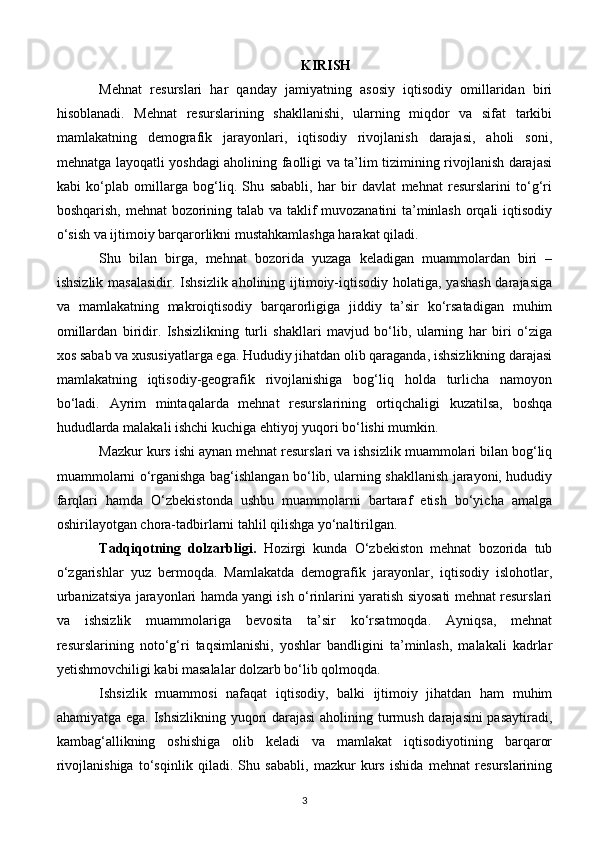 KIRISH
Mehnat   resurslari   har   qanday   jamiyatning   asosiy   iqtisodiy   omillaridan   biri
hisoblanadi.   Mehnat   resurslarining   shakllanishi,   ularning   miqdor   va   sifat   tarkibi
mamlakatning   demografik   jarayonlari,   iqtisodiy   rivojlanish   darajasi,   aholi   soni,
mehnatga layoqatli yoshdagi aholining faolligi va ta’lim tizimining rivojlanish darajasi
kabi   ko‘plab   omillarga   bog‘liq.   Shu   sababli,   har   bir   davlat   mehnat   resurslarini   to‘g‘ri
boshqarish, mehnat bozorining talab va taklif muvozanatini ta’minlash orqali iqtisodiy
o‘sish va ijtimoiy barqarorlikni mustahkamlashga harakat qiladi.
Shu   bilan   birga,   mehnat   bozorida   yuzaga   keladigan   muammolardan   biri   –
ishsizlik masalasidir. Ishsizlik aholining ijtimoiy-iqtisodiy holatiga, yashash  darajasiga
va   mamlakatning   makroiqtisodiy   barqarorligiga   jiddiy   ta’sir   ko‘rsatadigan   muhim
omillardan   biridir.   Ishsizlikning   turli   shakllari   mavjud   bo‘lib,   ularning   har   biri   o‘ziga
xos sabab va xususiyatlarga ega. Hududiy jihatdan olib qaraganda, ishsizlikning darajasi
mamlakatning   iqtisodiy-geografik   rivojlanishiga   bog‘liq   holda   turlicha   namoyon
bo‘ladi.   Ayrim   mintaqalarda   mehnat   resurslarining   ortiqchaligi   kuzatilsa,   boshqa
hududlarda malakali ishchi kuchiga ehtiyoj yuqori bo‘lishi mumkin.
Mazkur kurs ishi aynan mehnat resurslari va ishsizlik muammolari bilan bog‘liq
muammolarni o‘rganishga bag‘ishlangan bo‘lib, ularning shakllanish jarayoni, hududiy
farqlari   hamda   O‘zbekistonda   ushbu   muammolarni   bartaraf   etish   bo‘yicha   amalga
oshirilayotgan chora-tadbirlarni tahlil qilishga yo‘naltirilgan.
Tadqiqotning   dolzarbligi.   Hozirgi   kunda   O‘zbekiston   mehnat   bozorida   tub
o‘zgarishlar   yuz   bermoqda.   Mamlakatda   demografik   jarayonlar,   iqtisodiy   islohotlar,
urbanizatsiya jarayonlari hamda yangi ish o‘rinlarini yaratish siyosati mehnat resurslari
va   ishsizlik   muammolariga   bevosita   ta’sir   ko‘rsatmoqda.   Ayniqsa,   mehnat
resurslarining   noto‘g‘ri   taqsimlanishi,   yoshlar   bandligini   ta’minlash,   malakali   kadrlar
yetishmovchiligi kabi masalalar dolzarb bo‘lib qolmoqda.
Ishsizlik   muammosi   nafaqat   iqtisodiy,   balki   ijtimoiy   jihatdan   ham   muhim
ahamiyatga ega. Ishsizlikning yuqori darajasi  aholining turmush darajasini  pasaytiradi,
kambag‘allikning   oshishiga   olib   keladi   va   mamlakat   iqtisodiyotining   barqaror
rivojlanishiga   to‘sqinlik   qiladi.   Shu   sababli,   mazkur   kurs   ishida   mehnat   resurslarining
3 