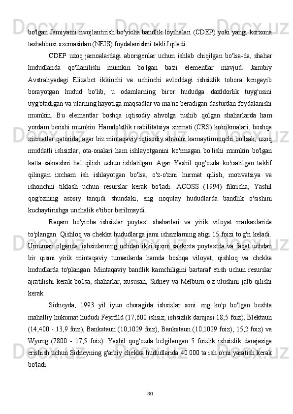 bo'lgan Jamiyatni rivojlantirish bo'yicha bandlik loyihalari (CDEP) yoki yangi korxona
tashabbusi sxemasidan (NEIS) foydalanishni taklif qiladi.
CDEP   uzoq   jamoalardagi   aborigenlar   uchun   ishlab   chiqilgan   bo'lsa-da,   shahar
hududlarida   qo'llanilishi   mumkin   bo'lgan   ba'zi   elementlar   mavjud.   Janubiy
Avstraliyadagi   Elizabet   ikkinchi   va   uchinchi   avloddagi   ishsizlik   tobora   kengayib
borayotgan   hudud   bo'lib,   u   odamlarning   biror   hududga   daxldorlik   tuyg'usini
uyg'otadigan va ularning hayotiga maqsadlar va ma'no beradigan dasturdan foydalanishi
mumkin.   Bu   elementlar   boshqa   iqtisodiy   ahvolga   tushib   qolgan   shaharlarda   ham
yordam berishi mumkin. Hamdo'stlik reabilitatsiya xizmati (CRS) ko'nikmalari, boshqa
xizmatlar qatorida, agar biz mintaqaviy iqtisodiy ahvolni kamaytirmoqchi bo'lsak, uzoq
muddatli   ishsizlar,   ota-onalari   ham   ishlayotganini   ko'rmagan   bo'lishi   mumkin   bo'lgan
katta   sakrashni   hal   qilish   uchun   ishlatilgan.   Agar   Yashil   qog'ozda   ko'rsatilgan   taklif
qilingan   ixcham   ish   ishlayotgan   bo'lsa,   o'z-o'zini   hurmat   qilish,   motivatsiya   va
ishonchni   tiklash   uchun   resurslar   kerak   bo'ladi.   ACOSS   (1994)   fikricha,   Yashil
qog'ozning   asosiy   tanqidi   shundaki,   eng   noqulay   hududlarda   bandlik   o'sishini
kuchaytirishga unchalik e'tibor berilmaydi.
Raqam   bo'yicha   ishsizlar   poytaxt   shaharlari   va   yirik   viloyat   markazlarida
to'plangan. Qishloq va chekka hududlarga jami ishsizlarning atigi 15 foizi to'g'ri keladi.
Umuman olganda, ishsizlarning uchdan ikki qismi  sakkizta poytaxtda va faqat uchdan
bir   qismi   yirik   mintaqaviy   tumanlarda   hamda   boshqa   viloyat,   qishloq   va   chekka
hududlarda   to'plangan.   Mintaqaviy   bandlik   kamchiligini   bartaraf   etish   uchun   resurslar
ajratilishi   kerak   bo'lsa,   shaharlar,   xususan,   Sidney   va  Melburn   o'z   ulushini   jalb  qilishi
kerak.
Sidneyda,   1993   yil   iyun   choragida   ishsizlar   soni   eng   ko'p   bo'lgan   beshta
mahalliy hukumat hududi Feyrfild (17,600 ishsiz; ishsizlik darajasi 18,5 foiz), Blektaun
(14,400 - 13,9 foiz), Bankstaun (10,1029 foiz), Bankstaun (10,1029 foiz), 15,2 foiz) va
Wyong   (7800   -   17,5   foiz).   Yashil   qog'ozda   belgilangan   5   foizlik   ishsizlik   darajasiga
erishish uchun Sidneyning g'arbiy chekka hududlarida 40 000 ta ish o'rni yaratish kerak
bo'ladi.
30 