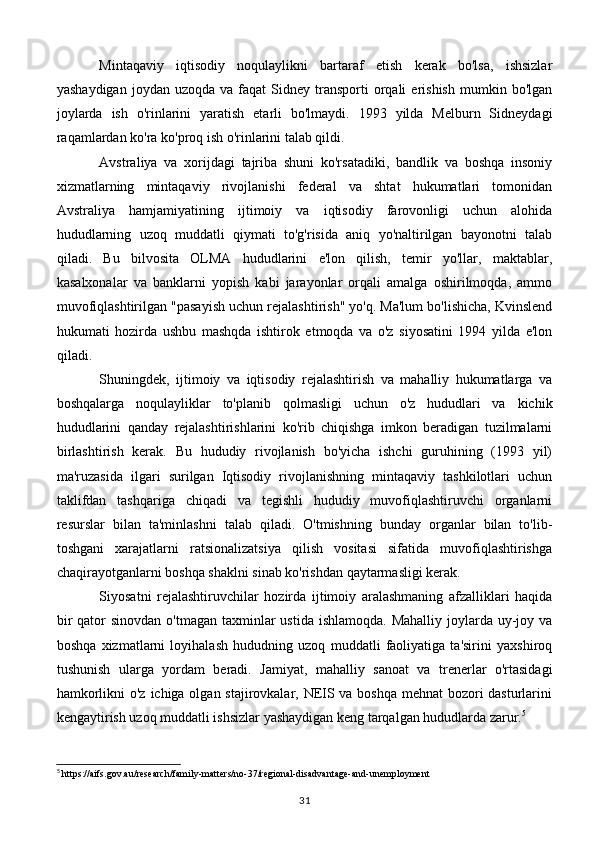 Mintaqaviy   iqtisodiy   noqulaylikni   bartaraf   etish   kerak   bo'lsa,   ishsizlar
yashaydigan   joydan  uzoqda  va  faqat  Sidney  transporti   orqali  erishish   mumkin  bo'lgan
joylarda   ish   o'rinlarini   yaratish   etarli   bo'lmaydi.   1993   yilda   Melburn   Sidneydagi
raqamlardan ko'ra ko'proq ish o'rinlarini talab qildi.
Avstraliya   va   xorijdagi   tajriba   shuni   ko'rsatadiki,   bandlik   va   boshqa   insoniy
xizmatlarning   mintaqaviy   rivojlanishi   federal   va   shtat   hukumatlari   tomonidan
Avstraliya   hamjamiyatining   ijtimoiy   va   iqtisodiy   farovonligi   uchun   alohida
hududlarning   uzoq   muddatli   qiymati   to'g'risida   aniq   yo'naltirilgan   bayonotni   talab
qiladi.   Bu   bilvosita   OLMA   hududlarini   e'lon   qilish,   temir   yo'llar,   maktablar,
kasalxonalar   va   banklarni   yopish   kabi   jarayonlar   orqali   amalga   oshirilmoqda,   ammo
muvofiqlashtirilgan "pasayish uchun rejalashtirish" yo'q. Ma'lum bo'lishicha, Kvinslend
hukumati   hozirda   ushbu   mashqda   ishtirok   etmoqda   va   o'z   siyosatini   1994   yilda   e'lon
qiladi.
Shuningdek,   ijtimoiy   va   iqtisodiy   rejalashtirish   va   mahalliy   hukumatlarga   va
boshqalarga   noqulayliklar   to'planib   qolmasligi   uchun   o'z   hududlari   va   kichik
hududlarini   qanday   rejalashtirishlarini   ko'rib   chiqishga   imkon   beradigan   tuzilmalarni
birlashtirish   kerak.   Bu   hududiy   rivojlanish   bo'yicha   ishchi   guruhining   (1993   yil)
ma'ruzasida   ilgari   surilgan   Iqtisodiy   rivojlanishning   mintaqaviy   tashkilotlari   uchun
taklifdan   tashqariga   chiqadi   va   tegishli   hududiy   muvofiqlashtiruvchi   organlarni
resurslar   bilan   ta'minlashni   talab   qiladi.   O'tmishning   bunday   organlar   bilan   to'lib-
toshgani   xarajatlarni   ratsionalizatsiya   qilish   vositasi   sifatida   muvofiqlashtirishga
chaqirayotganlarni boshqa shaklni sinab ko'rishdan qaytarmasligi kerak.
Siyosatni   rejalashtiruvchilar   hozirda   ijtimoiy   aralashmaning   afzalliklari   haqida
bir  qator  sinovdan  o'tmagan taxminlar  ustida ishlamoqda.  Mahalliy joylarda uy-joy va
boshqa   xizmatlarni   loyihalash   hududning   uzoq   muddatli   faoliyatiga   ta'sirini   yaxshiroq
tushunish   ularga   yordam   beradi.   Jamiyat,   mahalliy   sanoat   va   trenerlar   o'rtasidagi
hamkorlikni  o'z ichiga olgan stajirovkalar, NEIS va boshqa mehnat bozori  dasturlarini
kengaytirish uzoq muddatli ishsizlar yashaydigan keng tarqalgan hududlarda zarur. 5
5
 https://aifs.gov.au/research/family-matters/no-37/regional-disadvantage-and-unemployment
31 