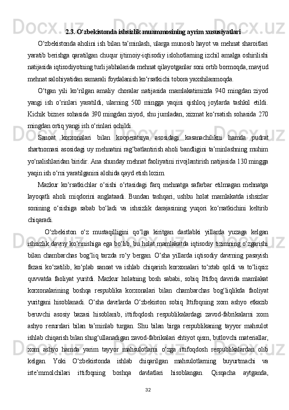 2.3.  O‘zbekistonda ishsizlik muammosining ayrim xususiyatlari
O‘zbekistonda aholini ish bilan ta’minlash, ularga munosib hayot va mehnat sharoitlari
yaratib berishga qaratilgan chuqur ijtimoiy-iqtisodiy islohotlarning izchil amalga oshirilishi
natijasida iqtisodiyotning turli jabhalarida mehnat qilayotganlar soni ortib bormoqda, mavjud
mehnat salohiyatidan samarali foydalanish ko‘rsatkichi tobora yaxshilanmoqda. 
O‘tgan   yili   ko‘rilgan   amaliy   choralar   natijasida   mamlakatimizda   940   mingdan   ziyod
yangi   ish   o‘rinlari   yaratildi,   ularning   500   mingga   yaqini   qishloq   joylarda   tashkil   etildi.
Kichik biznes sohasida 390 mingdan ziyod, shu jumladan, xizmat ko‘rsatish sohasida 270
mingdan ortiq yangi ish o‘rinlari ochildi. 
Sanoat   korxonalari   bilan   kooperatsiya   asosidagi   kasanachilikni   hamda   pudrat
shartnomasi asosidagi uy mehnatini rag‘batlantirish aholi bandligini ta’minlashning muhim
yo‘nalishlaridan biridir. Ana shunday mehnat faoliyatini rivojlantirish natijasida 130 mingga
yaqin ish o‘rni yaratilganini alohida qayd etish lozim. 
Mazkur   ko‘rsatkichlar   o‘sishi   o‘rtasidagi   farq   mehnatga   safarbar   etilmagan   mehnatga
layoqatli   aholi   miqdorini   anglataadi.   Bundan   tashqari,   ushbu   holat   mamlakatda   ishsizlar
sonining   o‘sishiga   sabab   bo‘ladi   va   ishsizlik   darajasining   yuqori   ko‘rsatkichini   keltirib
chiqaradi.
O‘zbekiston   o‘z   mustaqilligini   qo‘lga   kiritgan   dastlabki   yillarda   yuzaga   kelgan
ishsizlik davriy ko‘rinishiga ega bo‘lib, bu holat mamlakatda iqtisodiy tizimning o‘zgarishi
bilan   chambarchas   bog‘liq   tarzda   ro‘y   bergan.   O‘sha   yillarda   iqtisodiy   davrning   pasayish
fazasi   ko‘zatilib,   ko‘plab   sanoat   va   ishlab   chiqarish   korxonalari   to‘xtab   qoldi   va   to‘liqsiz
quvvatda   faoliyat   yuritdi.   Mazkur   holatning   bosh   sababi,   sobiq   Ittifoq   davrida   mamlakat
korxonalarining   boshqa   respublika   korxonalari   bilan   chambarchas   bog‘liqlikda   faoliyat
yuritgani   hisoblanadi.   O‘sha   davrlarda   O‘zbekiston   sobiq   Ittifoqning   xom   ashyo   etkazib
beruvchi   asosiy   bazasi   hisoblanib,   ittifoqdosh   respublikalardagi   zavod-fabrikalarni   xom
ashyo   resurslari   bilan   ta’minlab   turgan.   Shu   bilan   birga   respublikaning   tayyor   mahsulot
ishlab chiqarish bilan shug‘ullanadigan zavod-fabrikalari ehtiyot qism, butlovchi materiallar,
xom   ashyo   hamda   yarim   tayyor   mahsulotlarni   o‘zga   ittifoqdosh   respublikalardan   olib
kelgan.   Yoki   O‘zbekistonda   ishlab   chiqarilgan   mahsulotlarning   buyurtmachi   va
iste’mmolchilari   ittifoqning   boshqa   davlatlari   hisoblangan.   Qisqacha   aytganda,
32 